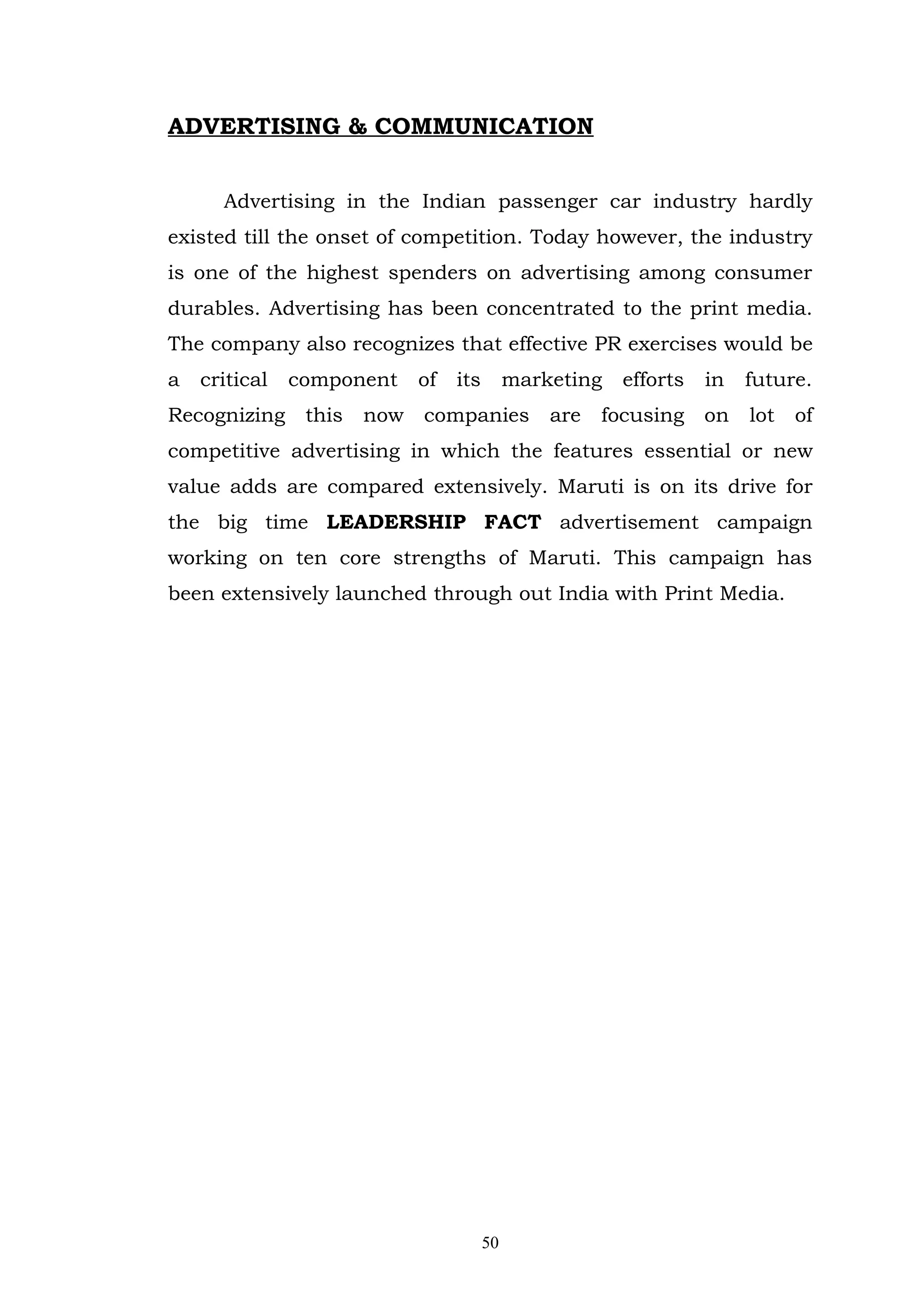 ADVERTISING & COMMUNICATION


      Advertising in the Indian passenger car industry hardly
existed till the onset of competition. Today however, the industry
is one of the highest spenders on advertising among consumer
durables. Advertising has been concentrated to the print media.
The company also recognizes that effective PR exercises would be
a   critical   component     of   its        marketing   efforts   in   future.
Recognizing     this   now   companies           are   focusing    on   lot   of
competitive advertising in which the features essential or new
value adds are compared extensively. Maruti is on its drive for
the big time LEADERSHIP FACT advertisement campaign
working on ten core strengths of Maruti. This campaign has
been extensively launched through out India with Print Media.




                                        50
 