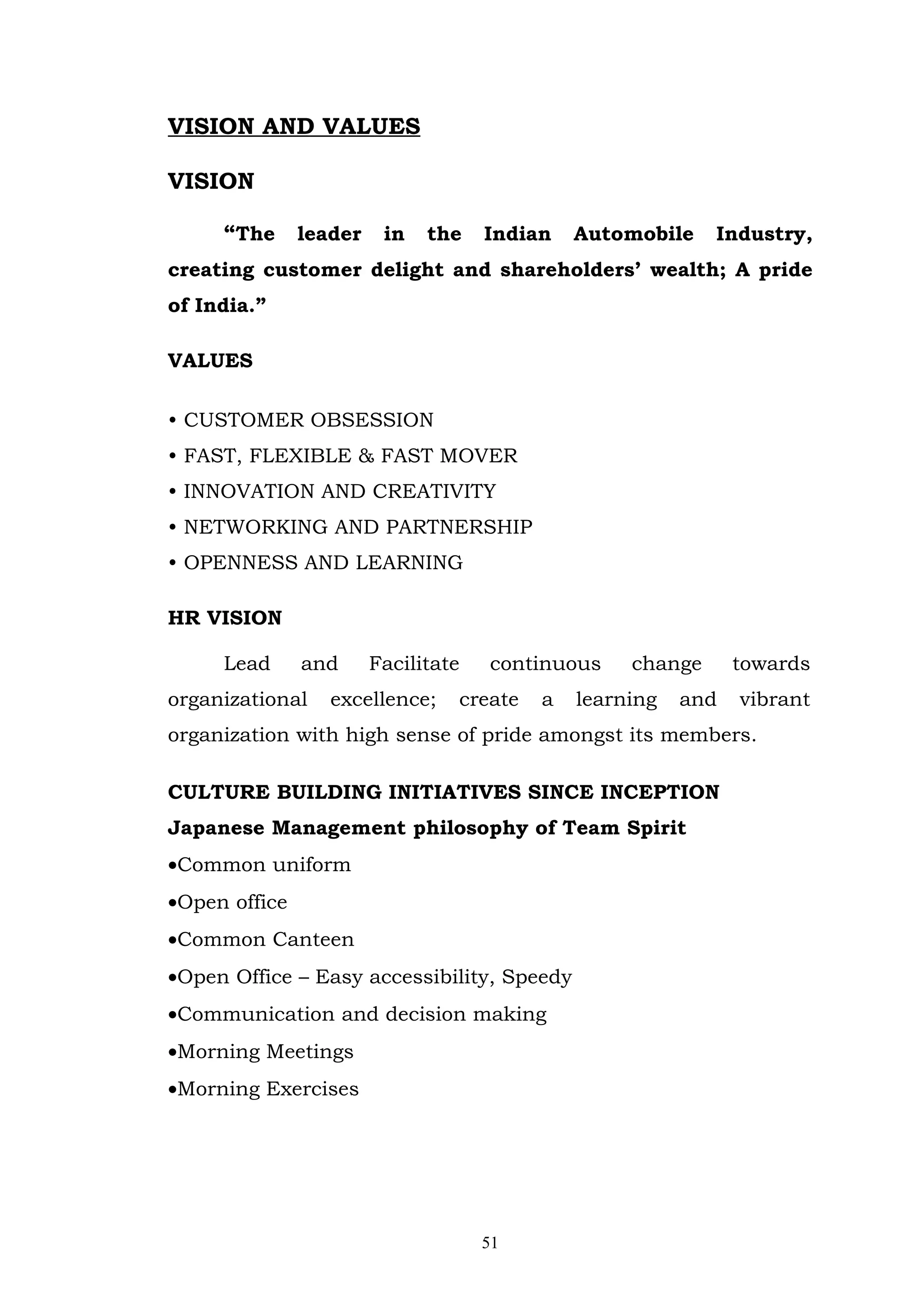 VISION AND VALUES

VISION

     “The      leader    in   the    Indian   Automobile    Industry,
creating customer delight and shareholders’ wealth; A pride
of India.”

VALUES

• CUSTOMER OBSESSION
• FAST, FLEXIBLE & FAST MOVER
• INNOVATION AND CREATIVITY
• NETWORKING AND PARTNERSHIP
• OPENNESS AND LEARNING

HR VISION

     Lead      and      Facilitate   continuous    change      towards
organizational    excellence;    create   a   learning   and   vibrant
organization with high sense of pride amongst its members.

CULTURE BUILDING INITIATIVES SINCE INCEPTION
Japanese Management philosophy of Team Spirit
•Common uniform
•Open office
•Common Canteen
•Open Office – Easy accessibility, Speedy
•Communication and decision making
•Morning Meetings
•Morning Exercises




                                     51
 