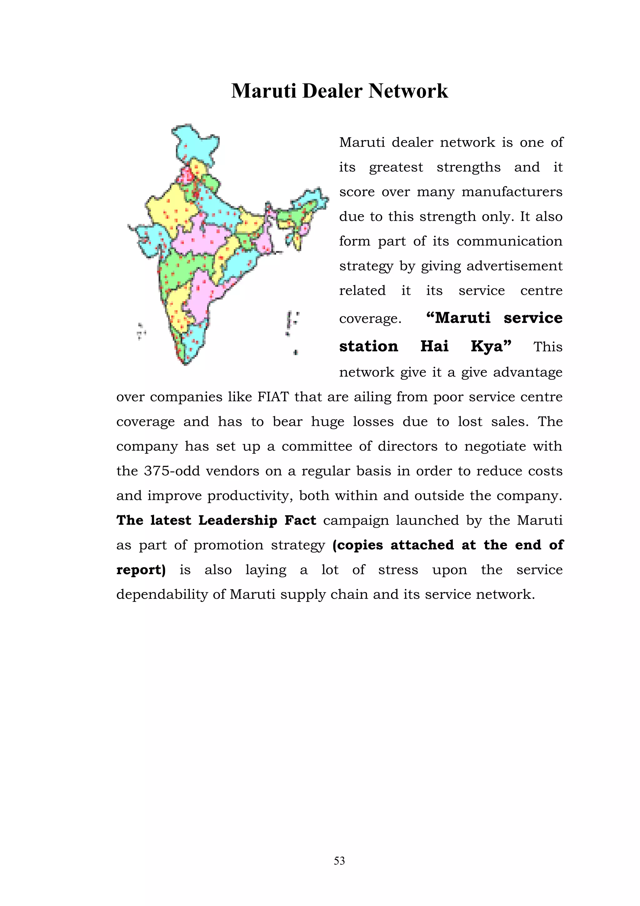 Maruti Dealer Network

                                Maruti dealer network is one of
                                its greatest strengths and it
                                score over many manufacturers
                                due to this strength only. It also
                                form part of its communication
                                strategy by giving advertisement
                                related   it   its   service   centre

                                coverage.      “Maruti service
                                station        Hai    Kya”      This
                                network give it a give advantage
over companies like FIAT that are ailing from poor service centre
coverage and has to bear huge losses due to lost sales. The
company has set up a committee of directors to negotiate with
the 375-odd vendors on a regular basis in order to reduce costs
and improve productivity, both within and outside the company.
The latest Leadership Fact campaign launched by the Maruti
as part of promotion strategy (copies attached at the end of
report) is also laying a lot of stress upon the service
dependability of Maruti supply chain and its service network.




                               53
 