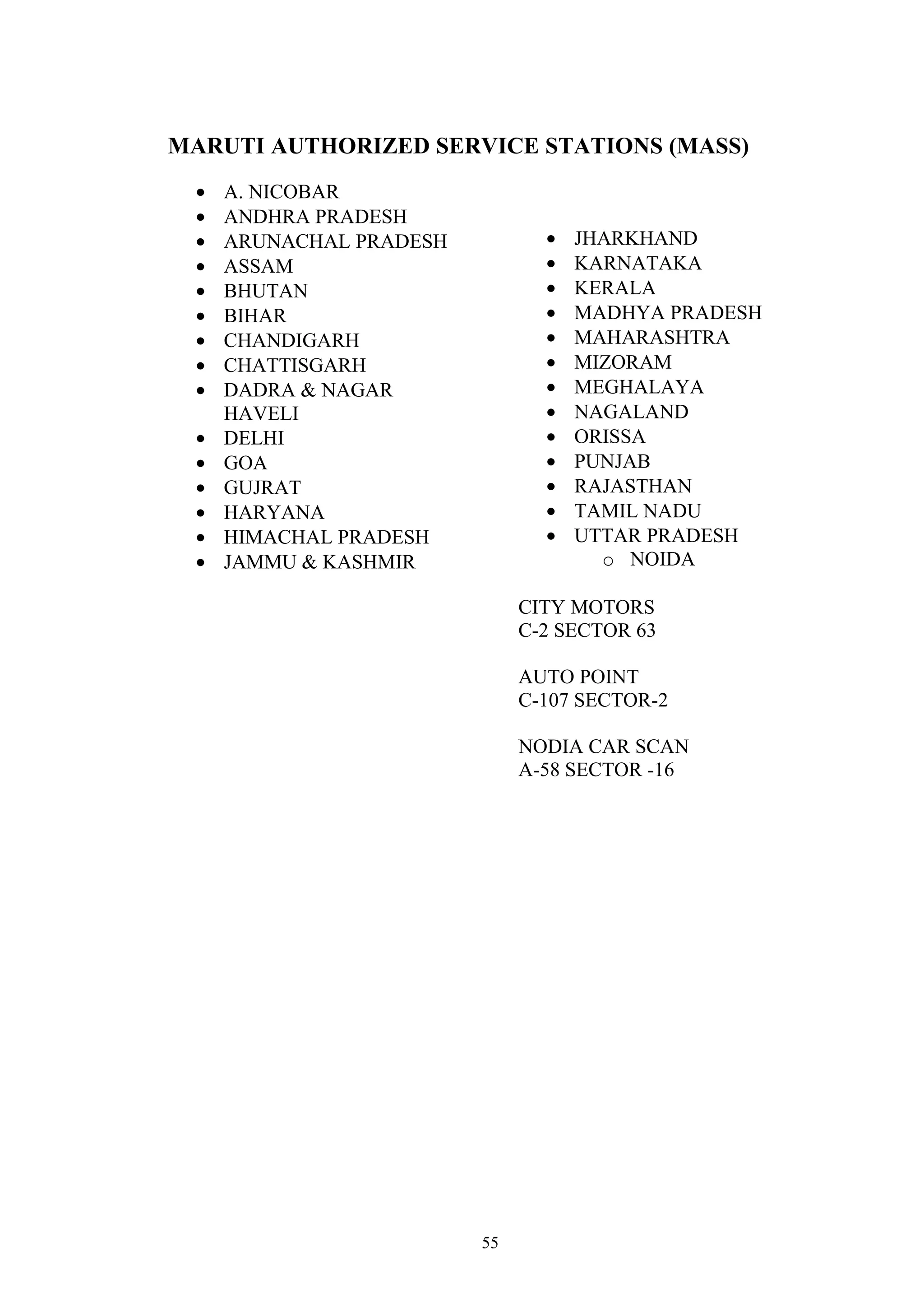 MARUTI AUTHORIZED SERVICE STATIONS (MASS)
 •   A. NICOBAR
 •   ANDHRA PRADESH
 •   ARUNACHAL PRADESH          •   JHARKHAND
 •   ASSAM                      •   KARNATAKA
 •   BHUTAN                     •   KERALA
 •   BIHAR                      •   MADHYA PRADESH
 •   CHANDIGARH                 •   MAHARASHTRA
 •   CHATTISGARH                •   MIZORAM
 •   DADRA & NAGAR              •   MEGHALAYA
     HAVELI                     •   NAGALAND
 •   DELHI                      •   ORISSA
 •   GOA                        •   PUNJAB
 •   GUJRAT                     •   RAJASTHAN
 •   HARYANA                    •   TAMIL NADU
 •   HIMACHAL PRADESH           •   UTTAR PRADESH
 •   JAMMU & KASHMIR                  o NOIDA

                              CITY MOTORS
                              C-2 SECTOR 63

                              AUTO POINT
                              C-107 SECTOR-2

                              NODIA CAR SCAN
                              A-58 SECTOR -16




                         55
 