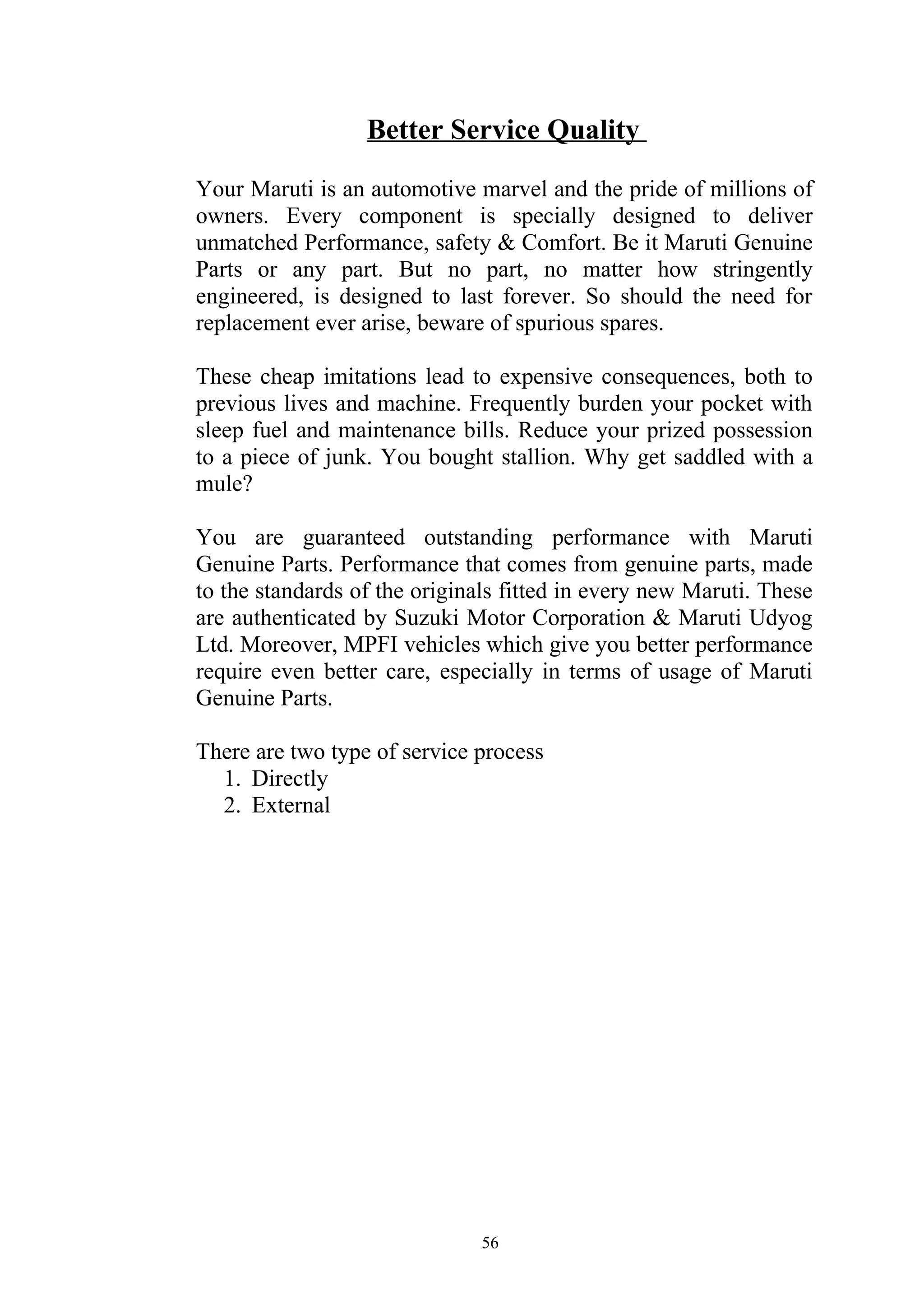 Better Service Quality

Your Maruti is an automotive marvel and the pride of millions of
owners. Every component is specially designed to deliver
unmatched Performance, safety & Comfort. Be it Maruti Genuine
Parts or any part. But no part, no matter how stringently
engineered, is designed to last forever. So should the need for
replacement ever arise, beware of spurious spares.

These cheap imitations lead to expensive consequences, both to
previous lives and machine. Frequently burden your pocket with
sleep fuel and maintenance bills. Reduce your prized possession
to a piece of junk. You bought stallion. Why get saddled with a
mule?

You are guaranteed outstanding performance with Maruti
Genuine Parts. Performance that comes from genuine parts, made
to the standards of the originals fitted in every new Maruti. These
are authenticated by Suzuki Motor Corporation & Maruti Udyog
Ltd. Moreover, MPFI vehicles which give you better performance
require even better care, especially in terms of usage of Maruti
Genuine Parts.

There are two type of service process
  1. Directly
  2. External




                               56
 