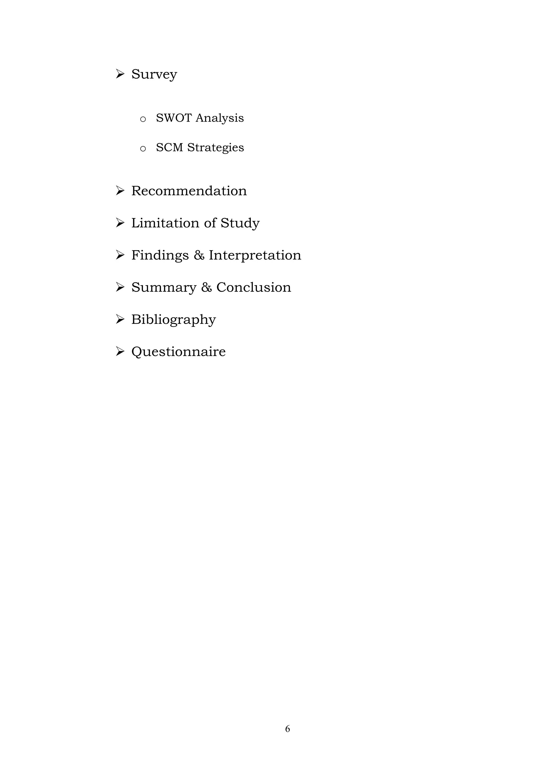  Survey


   o SWOT Analysis

   o SCM Strategies


 Recommendation

 Limitation of Study

 Findings & Interpretation

 Summary & Conclusion

 Bibliography

 Questionnaire




                        6
 