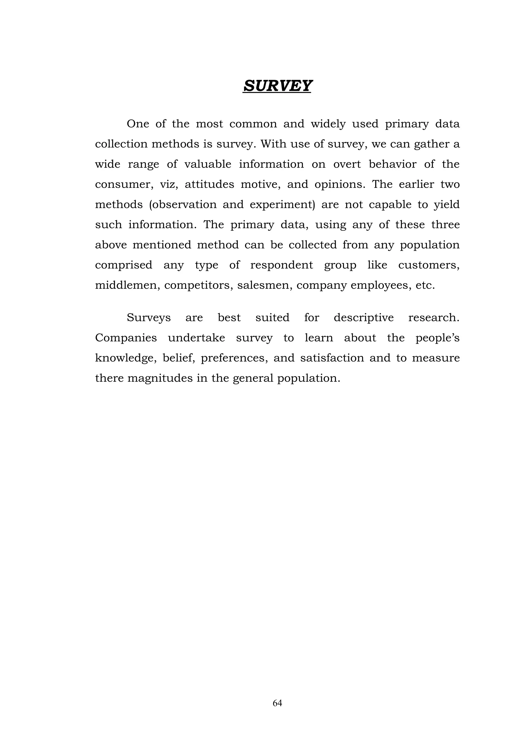 SURVEY

     One of the most common and widely used primary data
collection methods is survey. With use of survey, we can gather a
wide range of valuable information on overt behavior of the
consumer, viz, attitudes motive, and opinions. The earlier two
methods (observation and experiment) are not capable to yield
such information. The primary data, using any of these three
above mentioned method can be collected from any population
comprised any type of respondent group like customers,
middlemen, competitors, salesmen, company employees, etc.

     Surveys    are   best    suited   for   descriptive   research.
Companies undertake survey to learn about the people’s
knowledge, belief, preferences, and satisfaction and to measure
there magnitudes in the general population.




                                 64
 