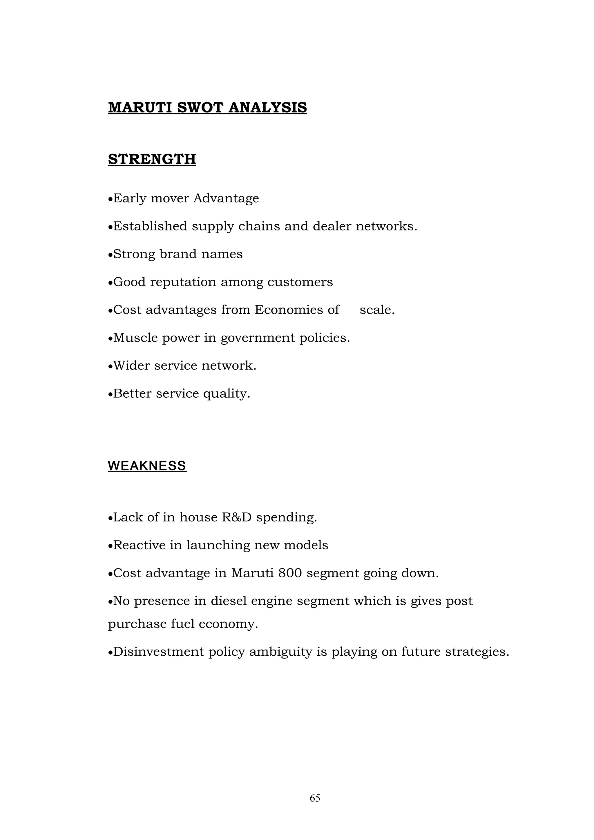 MARUTI SWOT ANALYSIS


STRENGTH

•Early mover Advantage

•Established supply chains and dealer networks.

•Strong brand names

•Good reputation among customers

•Cost advantages from Economies of      scale.

•Muscle power in government policies.

•Wider service network.

•Better service quality.




WEAKNESS



•Lack of in house R&D spending.

•Reactive in launching new models

•Cost advantage in Maruti 800 segment going down.

•No presence in diesel engine segment which is gives post

purchase fuel economy.

•Disinvestment policy ambiguity is playing on future strategies.




                                65
 