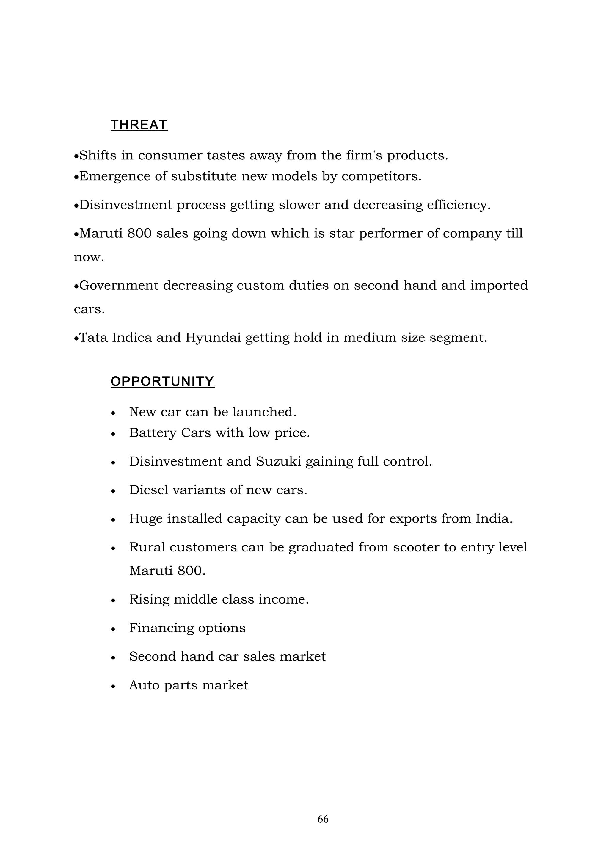 THREAT

•Shifts in consumer tastes away from the firm's products.
•Emergence of substitute new models by competitors.

•Disinvestment process getting slower and decreasing efficiency.

•Maruti 800 sales going down which is star performer of company till

now.

•Government decreasing custom duties on second hand and imported

cars.

•Tata Indica and Hyundai getting hold in medium size segment.


        OPPORTUNITY

        •   New car can be launched.
        •   Battery Cars with low price.

        •   Disinvestment and Suzuki gaining full control.

        •   Diesel variants of new cars.

        •   Huge installed capacity can be used for exports from India.

        •   Rural customers can be graduated from scooter to entry level
            Maruti 800.

        •   Rising middle class income.

        •   Financing options

        •   Second hand car sales market

        •   Auto parts market




                                           66
 
