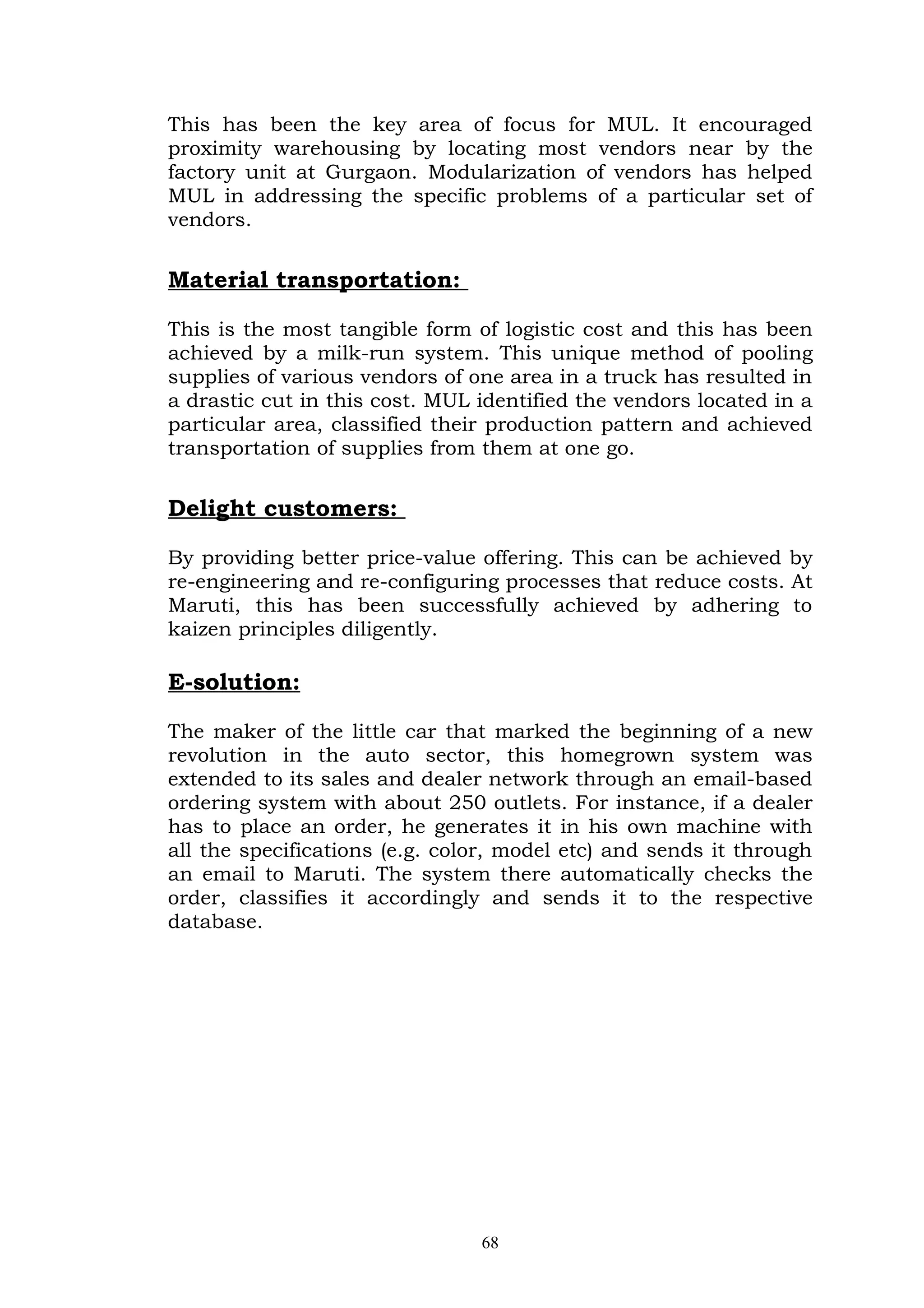 This has been the key area of focus for MUL. It encouraged
proximity warehousing by locating most vendors near by the
factory unit at Gurgaon. Modularization of vendors has helped
MUL in addressing the specific problems of a particular set of
vendors.


Material transportation:

This is the most tangible form of logistic cost and this has been
achieved by a milk-run system. This unique method of pooling
supplies of various vendors of one area in a truck has resulted in
a drastic cut in this cost. MUL identified the vendors located in a
particular area, classified their production pattern and achieved
transportation of supplies from them at one go.


Delight customers:

By providing better price-value offering. This can be achieved by
re-engineering and re-configuring processes that reduce costs. At
Maruti, this has been successfully achieved by adhering to
kaizen principles diligently.

E-solution:

The maker of the little car that marked the beginning of a new
revolution in the auto sector, this homegrown system was
extended to its sales and dealer network through an email-based
ordering system with about 250 outlets. For instance, if a dealer
has to place an order, he generates it in his own machine with
all the specifications (e.g. color, model etc) and sends it through
an email to Maruti. The system there automatically checks the
order, classifies it accordingly and sends it to the respective
database.




                                68
 