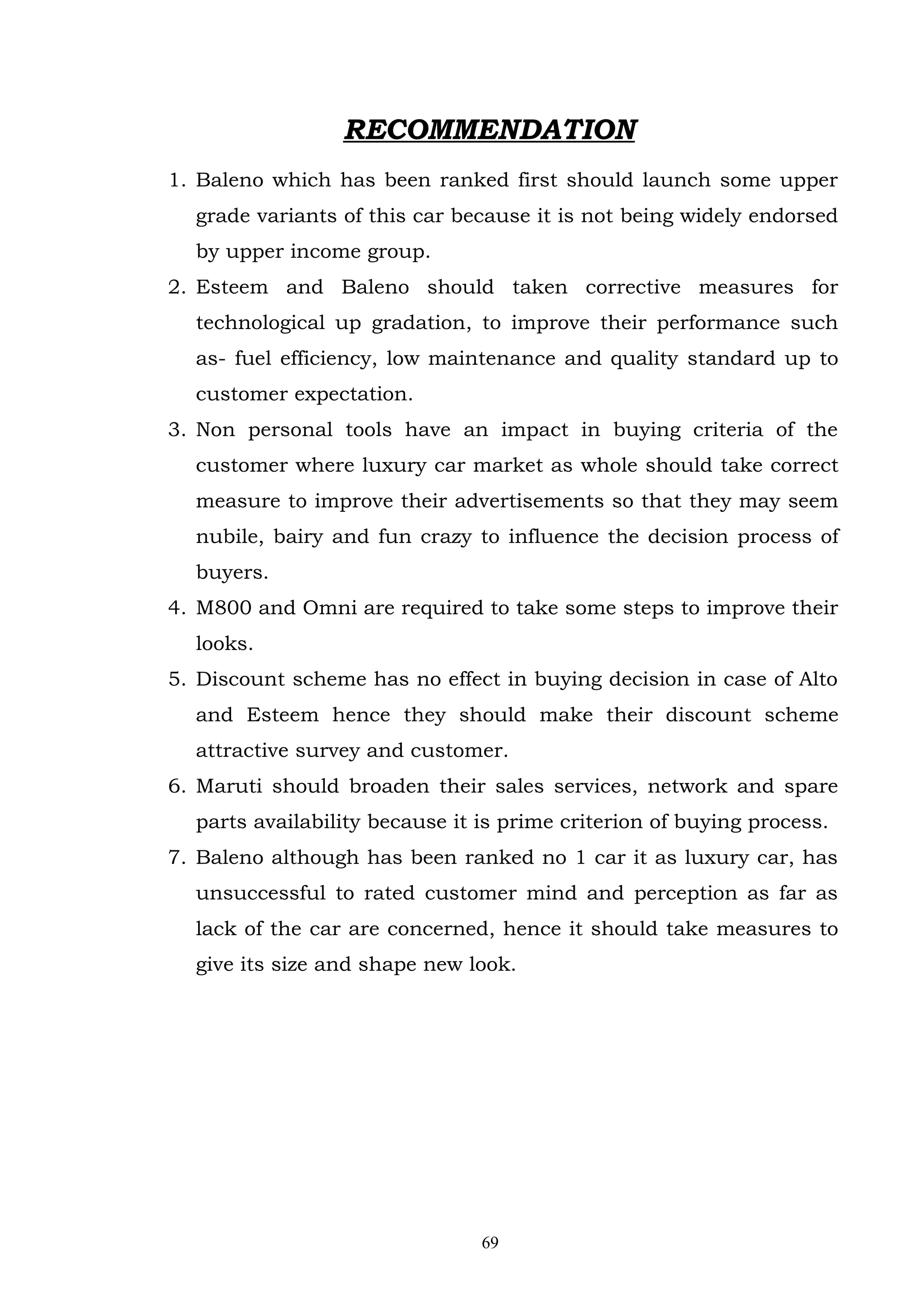 RECOMMENDATION
1. Baleno which has been ranked first should launch some upper
  grade variants of this car because it is not being widely endorsed
  by upper income group.
2. Esteem and Baleno should taken corrective measures for
  technological up gradation, to improve their performance such
  as- fuel efficiency, low maintenance and quality standard up to
  customer expectation.
3. Non personal tools have an impact in buying criteria of the
  customer where luxury car market as whole should take correct
  measure to improve their advertisements so that they may seem
  nubile, bairy and fun crazy to influence the decision process of
  buyers.
4. M800 and Omni are required to take some steps to improve their
  looks.
5. Discount scheme has no effect in buying decision in case of Alto
  and Esteem hence they should make their discount scheme
  attractive survey and customer.
6. Maruti should broaden their sales services, network and spare
  parts availability because it is prime criterion of buying process.
7. Baleno although has been ranked no 1 car it as luxury car, has
  unsuccessful to rated customer mind and perception as far as
  lack of the car are concerned, hence it should take measures to
  give its size and shape new look.




                                69
 