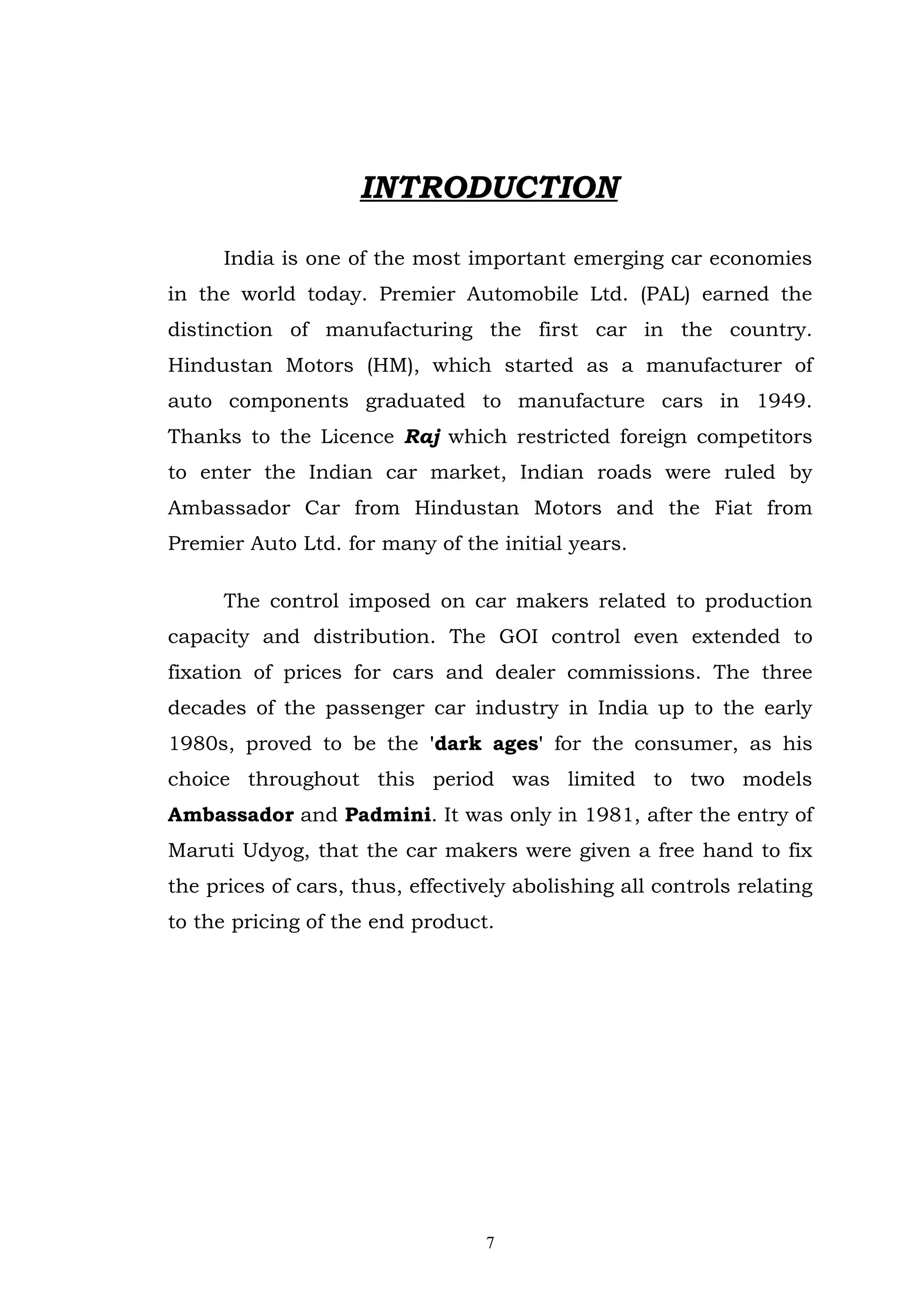INTRODUCTION

      India is one of the most important emerging car economies
in the world today. Premier Automobile Ltd. (PAL) earned the
distinction of manufacturing the first car in the country.
Hindustan Motors (HM), which started as a manufacturer of
auto components graduated to manufacture cars in 1949.
Thanks to the Licence Raj which restricted foreign competitors
to enter the Indian car market, Indian roads were ruled by
Ambassador Car from Hindustan Motors and the Fiat from
Premier Auto Ltd. for many of the initial years.

      The control imposed on car makers related to production
capacity and distribution. The GOI control even extended to
fixation of prices for cars and dealer commissions. The three
decades of the passenger car industry in India up to the early
1980s, proved to be the 'dark ages' for the consumer, as his
choice throughout this period was limited to two models
Ambassador and Padmini. It was only in 1981, after the entry of
Maruti Udyog, that the car makers were given a free hand to fix
the prices of cars, thus, effectively abolishing all controls relating
to the pricing of the end product.




                                  7
 