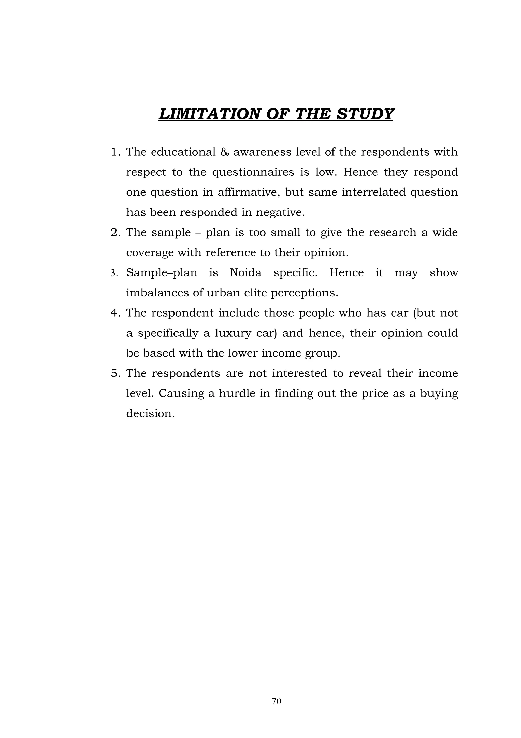 LIMITATION OF THE STUDY

1. The educational & awareness level of the respondents with
  respect to the questionnaires is low. Hence they respond
  one question in affirmative, but same interrelated question
  has been responded in negative.
2. The sample – plan is too small to give the research a wide
  coverage with reference to their opinion.
3. Sample–plan   is   Noida   specific.   Hence   it   may   show
  imbalances of urban elite perceptions.
4. The respondent include those people who has car (but not
  a specifically a luxury car) and hence, their opinion could
  be based with the lower income group.
5. The respondents are not interested to reveal their income
  level. Causing a hurdle in finding out the price as a buying
  decision.




                              70
 