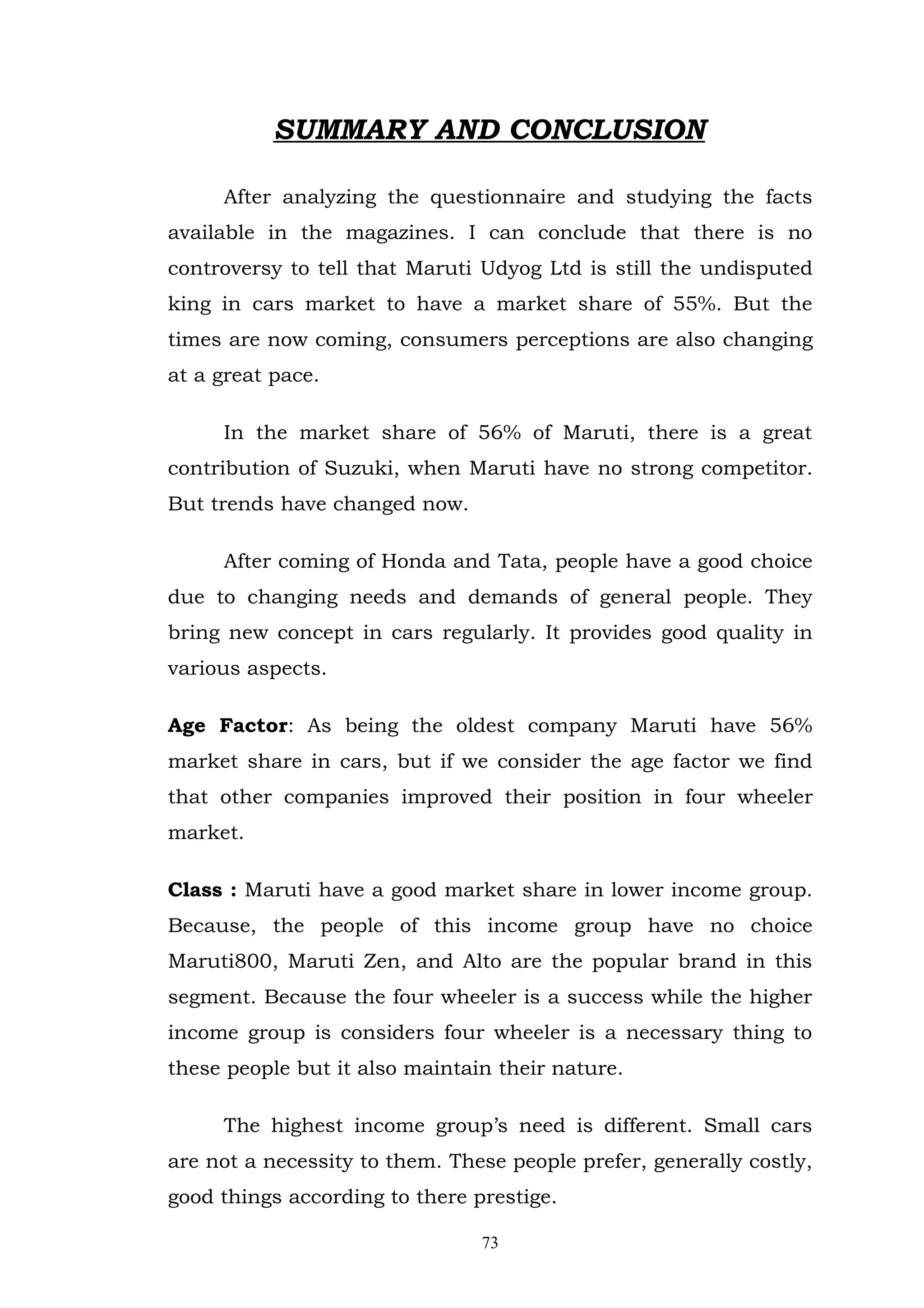 SUMMARY AND CONCLUSION

     After analyzing the questionnaire and studying the facts
available in the magazines. I can conclude that there is no
controversy to tell that Maruti Udyog Ltd is still the undisputed
king in cars market to have a market share of 55%. But the
times are now coming, consumers perceptions are also changing
at a great pace.

     In the market share of 56% of Maruti, there is a great
contribution of Suzuki, when Maruti have no strong competitor.
But trends have changed now.

     After coming of Honda and Tata, people have a good choice
due to changing needs and demands of general people. They
bring new concept in cars regularly. It provides good quality in
various aspects.

Age Factor: As being the oldest company Maruti have 56%
market share in cars, but if we consider the age factor we find
that other companies improved their position in four wheeler
market.

Class : Maruti have a good market share in lower income group.
Because, the people of this income group have no choice
Maruti800, Maruti Zen, and Alto are the popular brand in this
segment. Because the four wheeler is a success while the higher
income group is considers four wheeler is a necessary thing to
these people but it also maintain their nature.

     The highest income group’s need is different. Small cars
are not a necessity to them. These people prefer, generally costly,
good things according to there prestige.

                                73
 