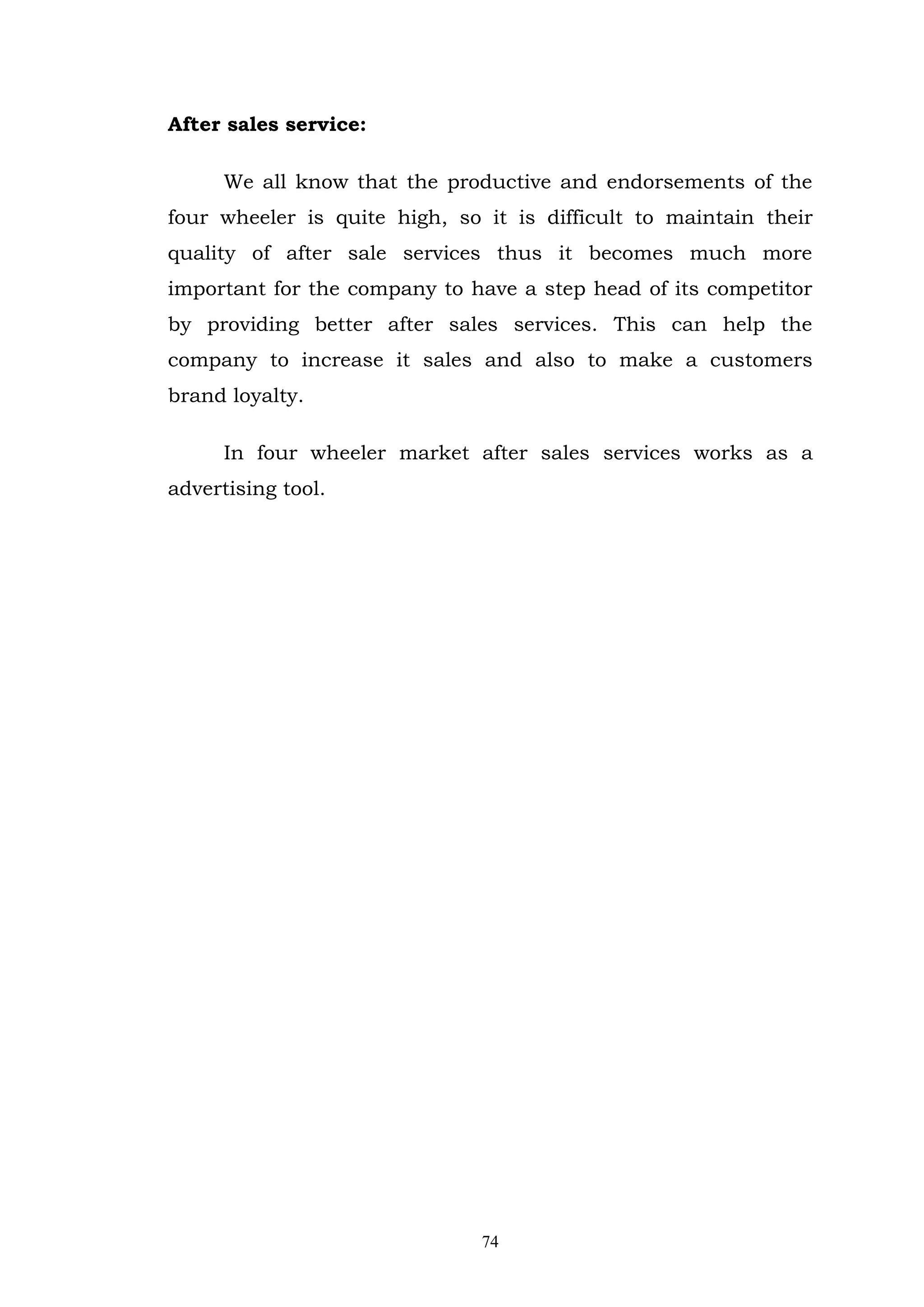 After sales service:

      We all know that the productive and endorsements of the
four wheeler is quite high, so it is difficult to maintain their
quality of after sale services thus it becomes much more
important for the company to have a step head of its competitor
by providing better after sales services. This can help the
company to increase it sales and also to make a customers
brand loyalty.

      In four wheeler market after sales services works as a
advertising tool.




                               74
 