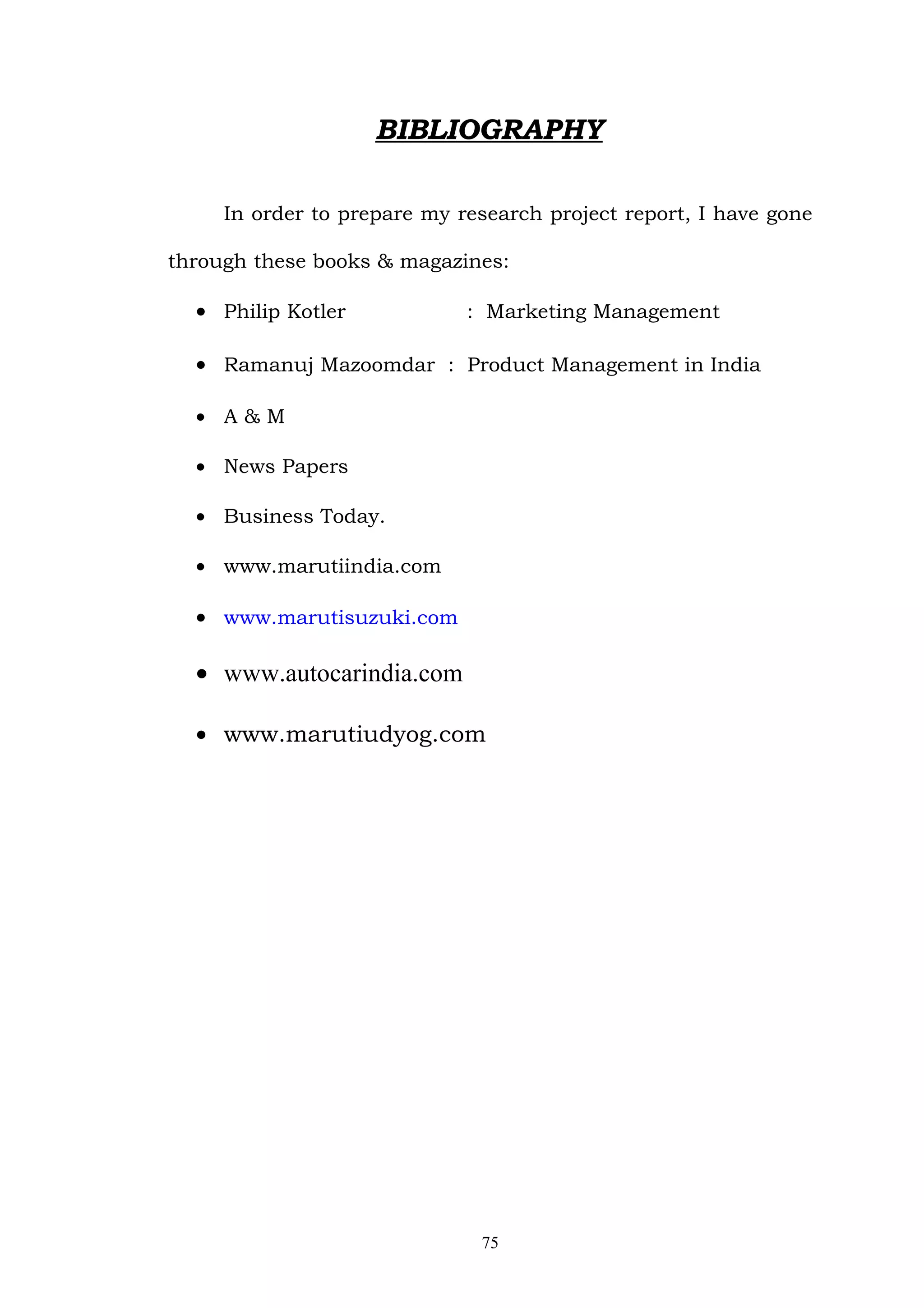 BIBLIOGRAPHY

     In order to prepare my research project report, I have gone

through these books & magazines:

  • Philip Kotler            : Marketing Management

  • Ramanuj Mazoomdar : Product Management in India

  • A&M

  • News Papers

  • Business Today.

  • www.marutiindia.com

  • www.marutisuzuki.com

  • www.autocarindia.com

  • www.marutiudyog.com




                              75
 