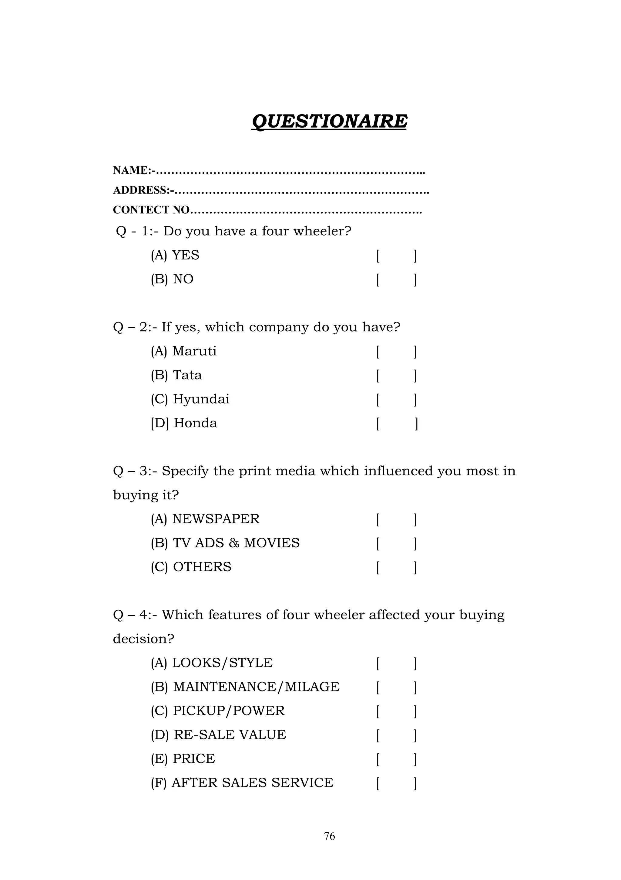QUESTIONAIRE

NAME:-……………………………………………………………..
ADDRESS:-………………………………………………………….
CONTECT NO…………………………………………………….
Q - 1:- Do you have a four wheeler?
     (A) YES                           [     ]
     (B) NO                            [     ]


Q – 2:- If yes, which company do you have?
     (A) Maruti                        [     ]
     (B) Tata                          [     ]
     (C) Hyundai                       [     ]
     [D] Honda                         [     ]


Q – 3:- Specify the print media which influenced you most in
buying it?
     (A) NEWSPAPER                     [     ]
     (B) TV ADS & MOVIES               [     ]
     (C) OTHERS                        [     ]


Q – 4:- Which features of four wheeler affected your buying
decision?
     (A) LOOKS/STYLE                   [     ]
     (B) MAINTENANCE/MILAGE            [     ]
     (C) PICKUP/POWER                  [     ]
     (D) RE-SALE VALUE                 [     ]
     (E) PRICE                         [     ]
     (F) AFTER SALES SERVICE           [     ]


                               76
 