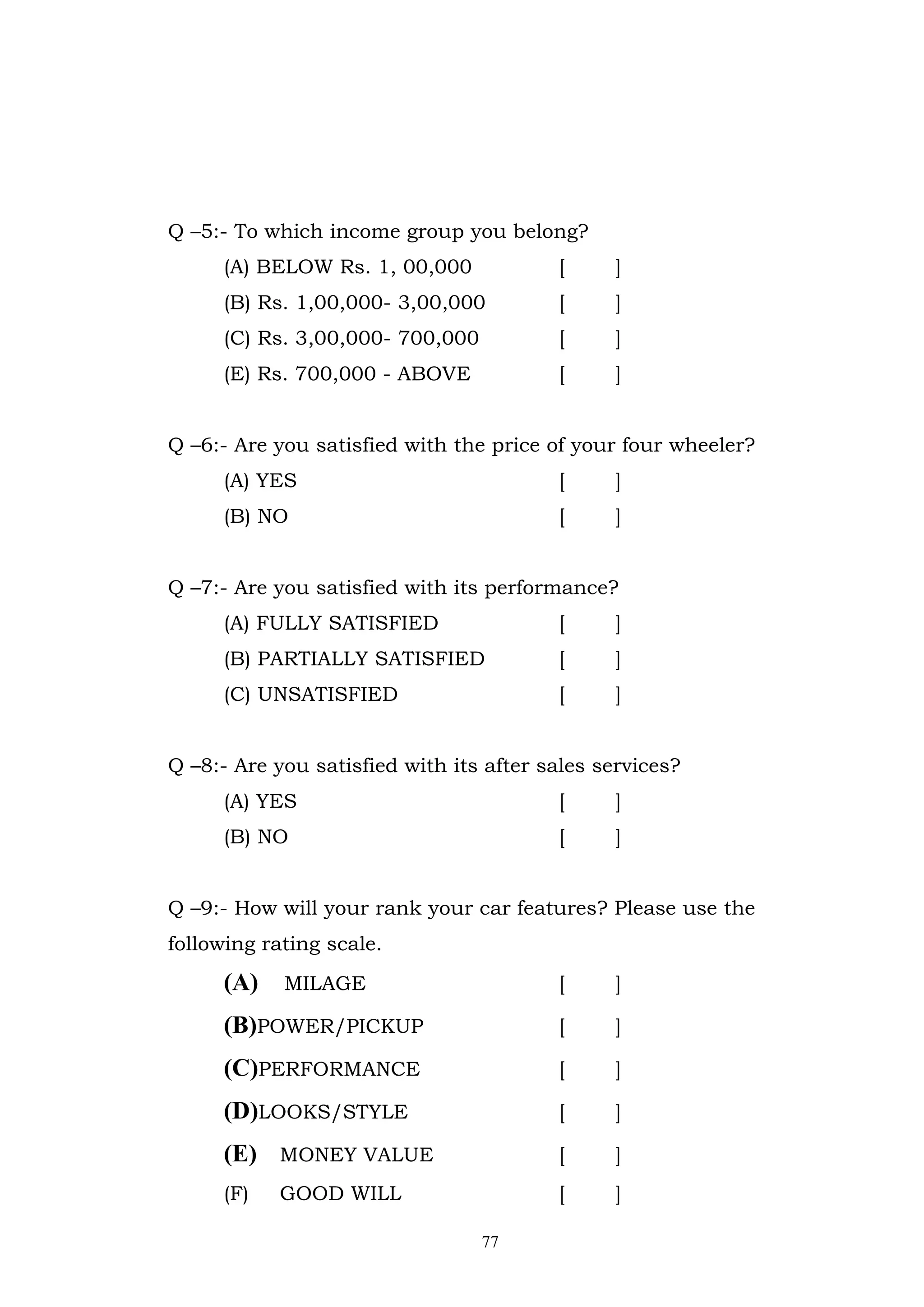 Q –5:- To which income group you belong?
     (A) BELOW Rs. 1, 00,000             [     ]
     (B) Rs. 1,00,000- 3,00,000          [     ]
     (C) Rs. 3,00,000- 700,000           [     ]
     (E) Rs. 700,000 - ABOVE             [     ]


Q –6:- Are you satisfied with the price of your four wheeler?
     (A) YES                             [     ]
     (B) NO                              [     ]


Q –7:- Are you satisfied with its performance?
     (A) FULLY SATISFIED                 [     ]
     (B) PARTIALLY SATISFIED             [     ]
     (C) UNSATISFIED                     [     ]


Q –8:- Are you satisfied with its after sales services?
     (A) YES                             [     ]
     (B) NO                              [     ]


Q –9:- How will your rank your car features? Please use the
following rating scale.
     (A)    MILAGE                       [     ]

     (B)POWER/PICKUP                     [     ]

     (C)PERFORMANCE                      [     ]

     (D)LOOKS/STYLE                      [     ]

     (E) MONEY VALUE                     [     ]
     (F)   GOOD WILL                     [     ]

                                 77
 