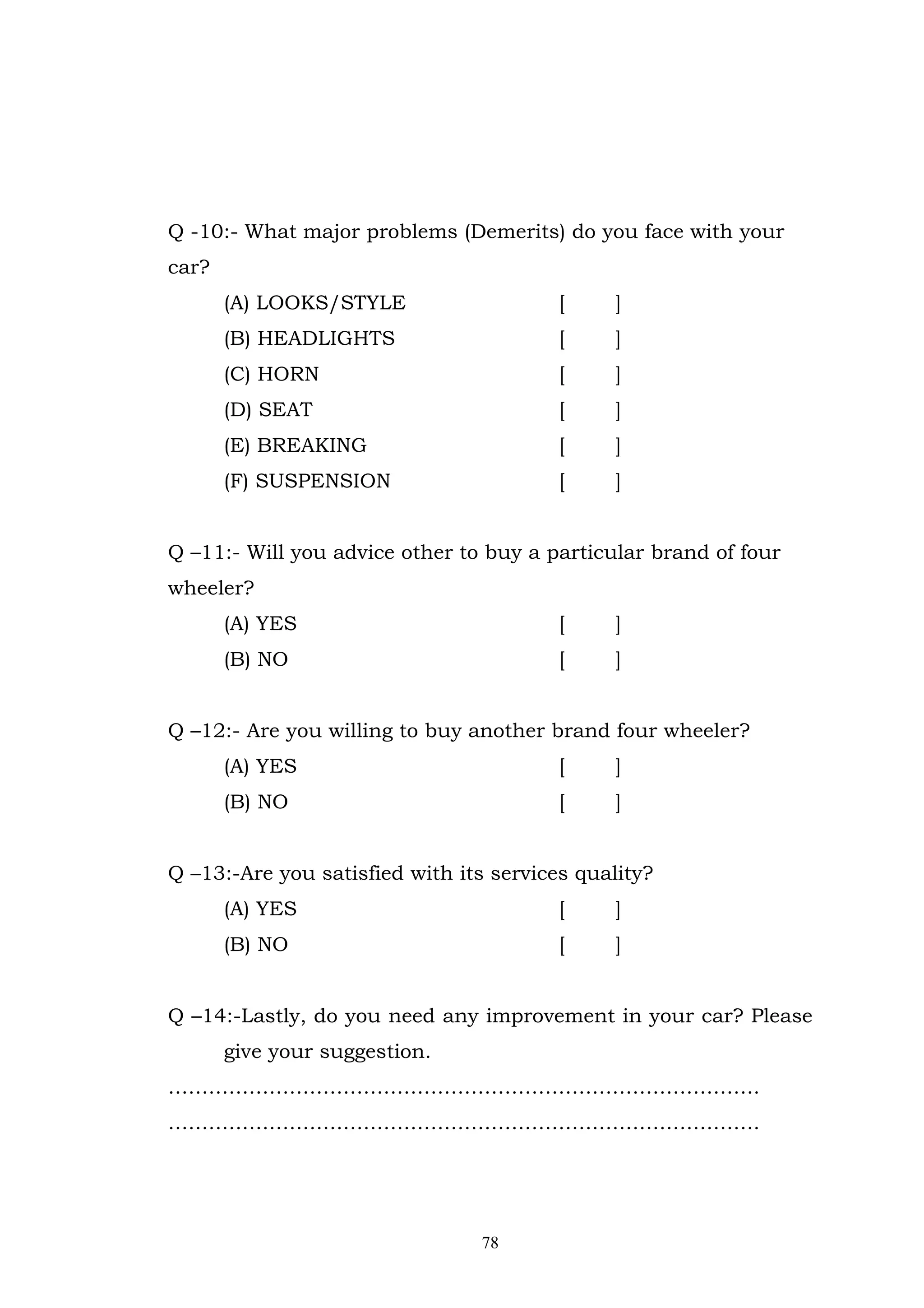 Q -10:- What major problems (Demerits) do you face with your
car?
       (A) LOOKS/STYLE                   [    ]
       (B) HEADLIGHTS                    [    ]
       (C) HORN                          [    ]
       (D) SEAT                          [    ]
       (E) BREAKING                      [    ]
       (F) SUSPENSION                    [    ]


Q –11:- Will you advice other to buy a particular brand of four
wheeler?
       (A) YES                           [    ]
       (B) NO                            [    ]


Q –12:- Are you willing to buy another brand four wheeler?
       (A) YES                           [    ]
       (B) NO                            [    ]


Q –13:-Are you satisfied with its services quality?
       (A) YES                           [    ]
       (B) NO                            [    ]


Q –14:-Lastly, do you need any improvement in your car? Please
       give your suggestion.
…………………………………………………………………………….
…………………………………………………………………………….




                                78
 