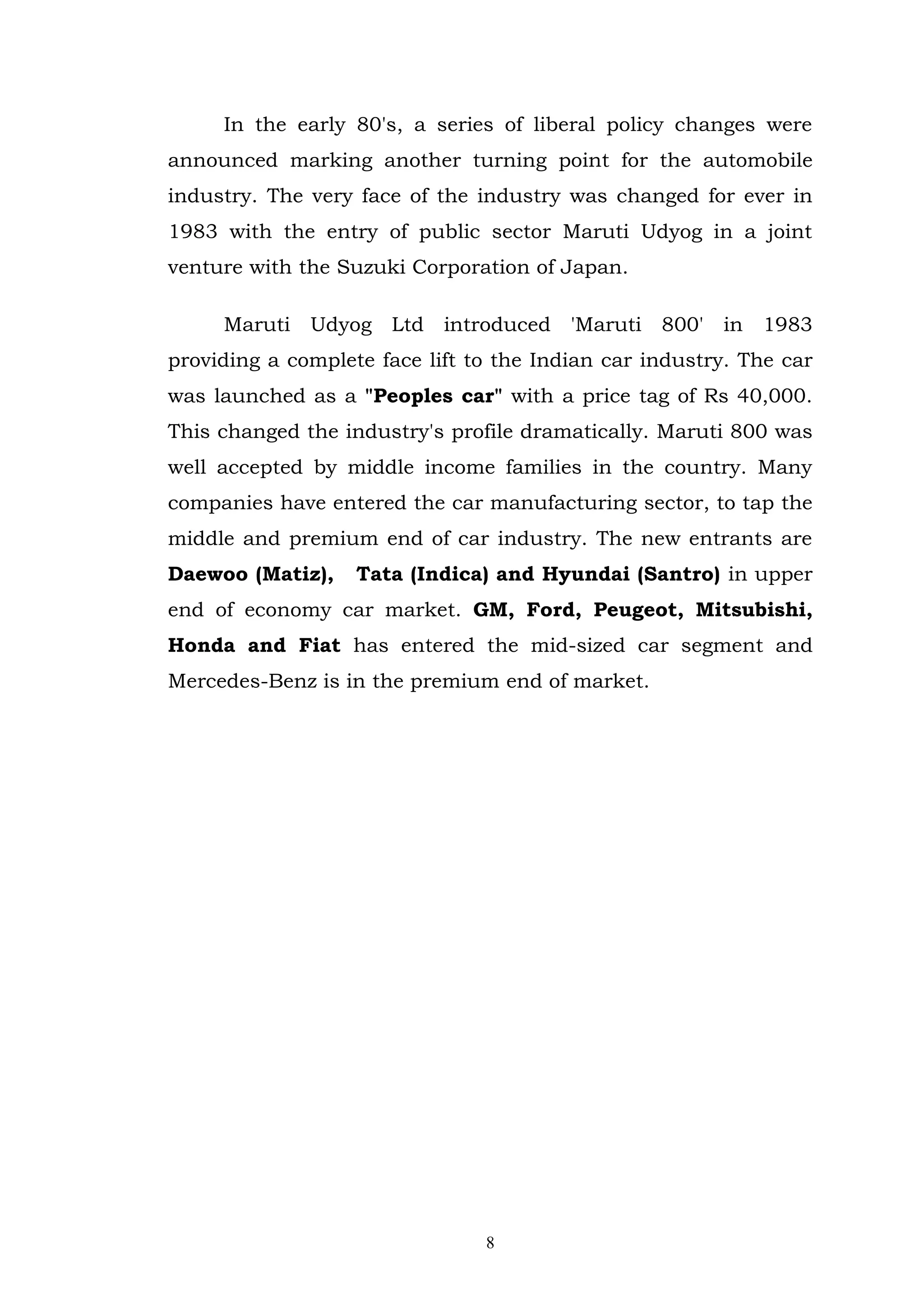 In the early 80's, a series of liberal policy changes were
announced marking another turning point for the automobile
industry. The very face of the industry was changed for ever in
1983 with the entry of public sector Maruti Udyog in a joint
venture with the Suzuki Corporation of Japan.

     Maruti Udyog Ltd introduced 'Maruti 800' in 1983
providing a complete face lift to the Indian car industry. The car
was launched as a "Peoples car" with a price tag of Rs 40,000.
This changed the industry's profile dramatically. Maruti 800 was
well accepted by middle income families in the country. Many
companies have entered the car manufacturing sector, to tap the
middle and premium end of car industry. The new entrants are
Daewoo (Matiz),    Tata (Indica) and Hyundai (Santro) in upper
end of economy car market. GM, Ford, Peugeot, Mitsubishi,
Honda and Fiat has entered the mid-sized car segment and
Mercedes-Benz is in the premium end of market.




                                8
 