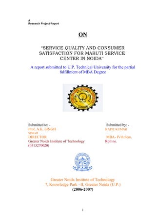 A
Research Project Report



                                ON

         “SERVICE QUALITY AND CONSUMER
        SATISFACTION FOR MARUTI SERVICE
                CENTER IN NOIDA”
 A report submitted to U.P. Technical University for the partial
                  fulfillment of MBA Degree




Submitted to: -                               Submitted by: -
Prof. A.K. SINGH                              KAPIL KUMAR
SINGH
DIRECTOR                                      MBA- IVth Sem.
Greater Noida Institute of Technology         Roll no.
(0513270020)




               Greater Noida Institute of Technology
            7, Knowledge Park –II, Greater Noida (U.P.)
                           (2006-2007)



                                   1
 