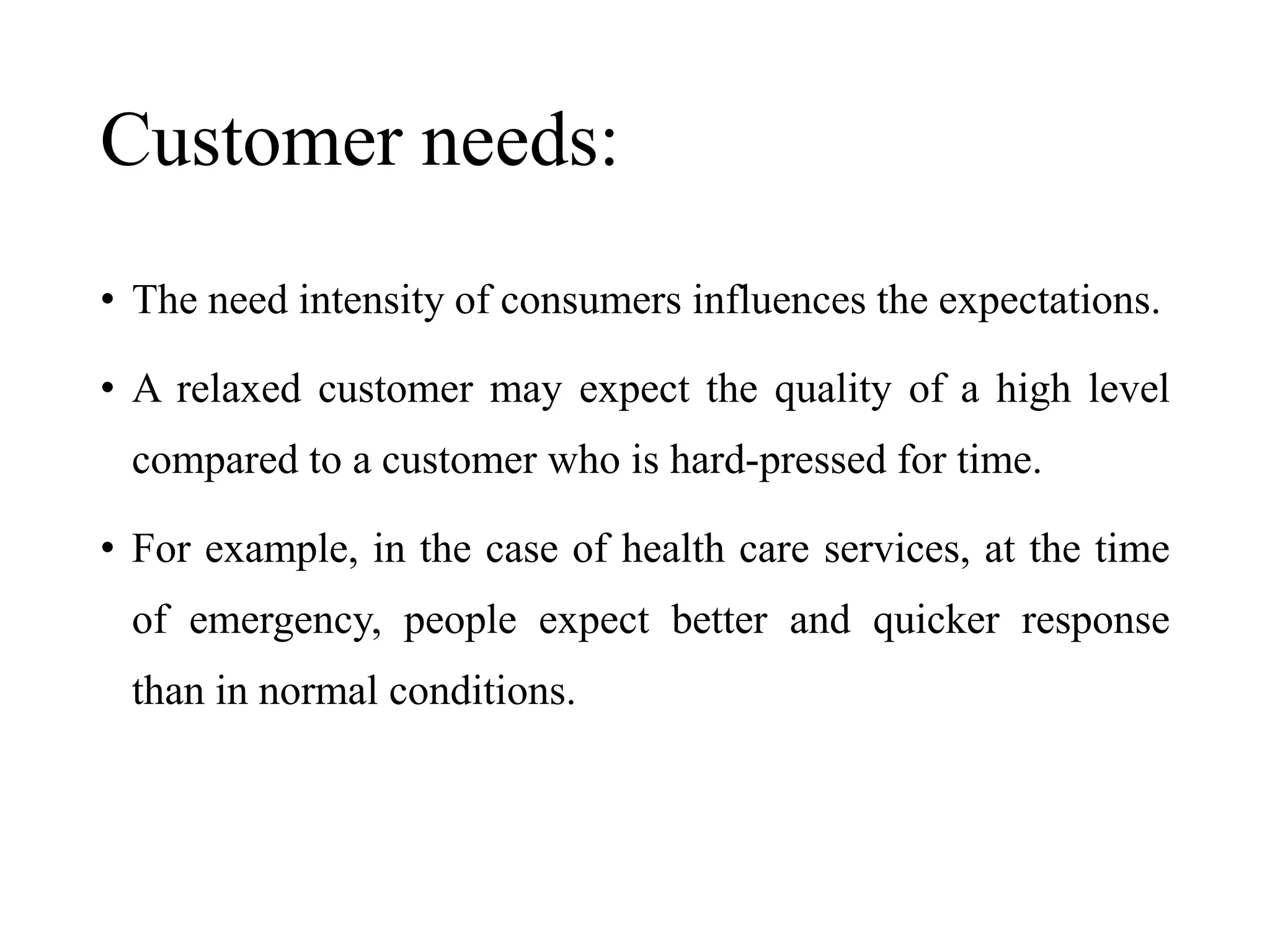 Customer needs:
• The need intensity of consumers influences the expectations.
• A relaxed customer may expect the quality of a high level
compared to a customer who is hard-pressed for time.
• For example, in the case of health care services, at the time
of emergency, people expect better and quicker response
than in normal conditions.
 