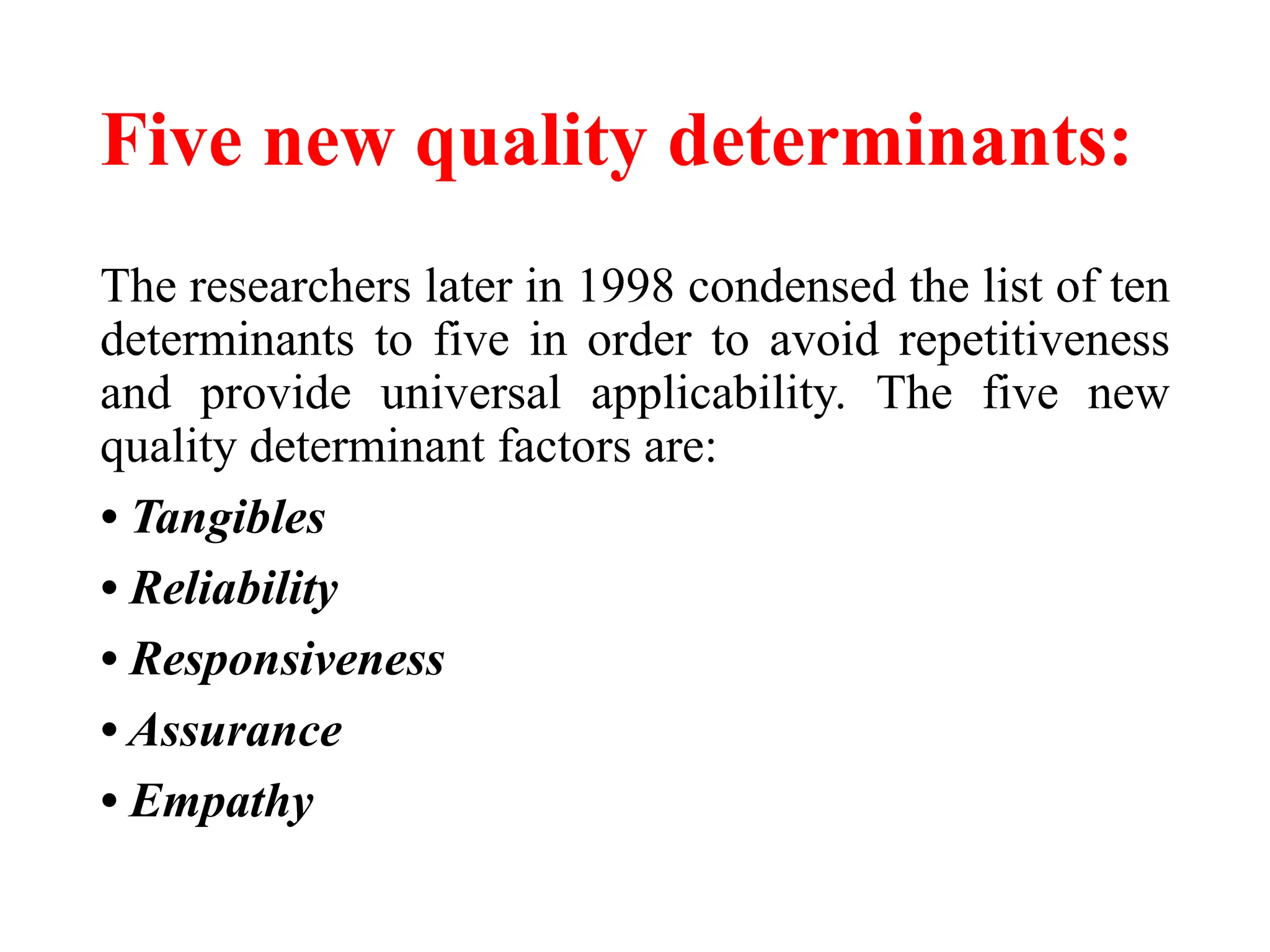 Five new quality determinants:
The researchers later in 1998 condensed the list of ten
determinants to five in order to avoid repetitiveness
and provide universal applicability. The five new
quality determinant factors are:
• Tangibles
• Reliability
• Responsiveness
• Assurance
• Empathy
 
