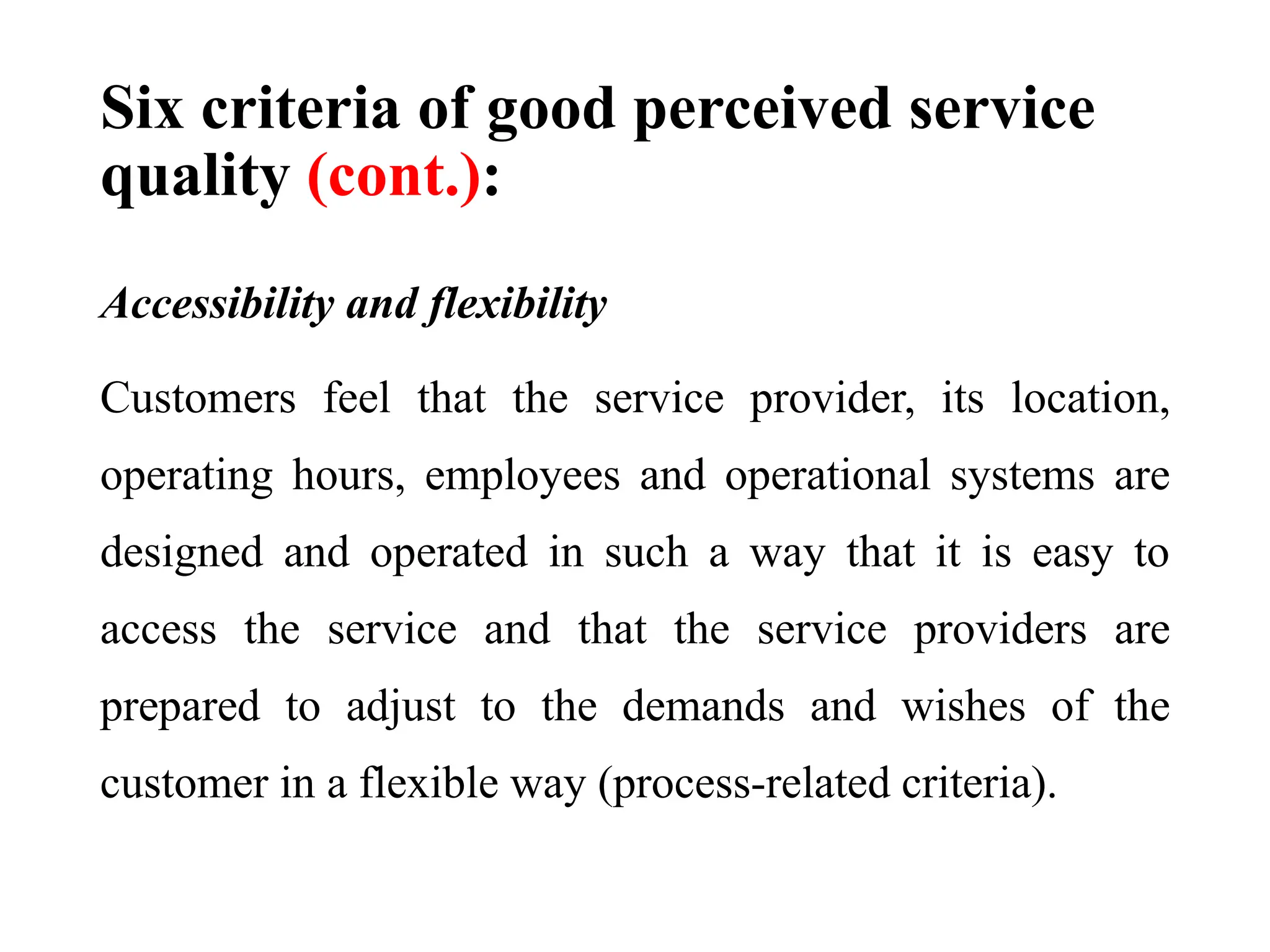 Six criteria of good perceived service
quality (cont.):
Accessibility and flexibility
Customers feel that the service provider, its location,
operating hours, employees and operational systems are
designed and operated in such a way that it is easy to
access the service and that the service providers are
prepared to adjust to the demands and wishes of the
customer in a flexible way (process-related criteria).
 