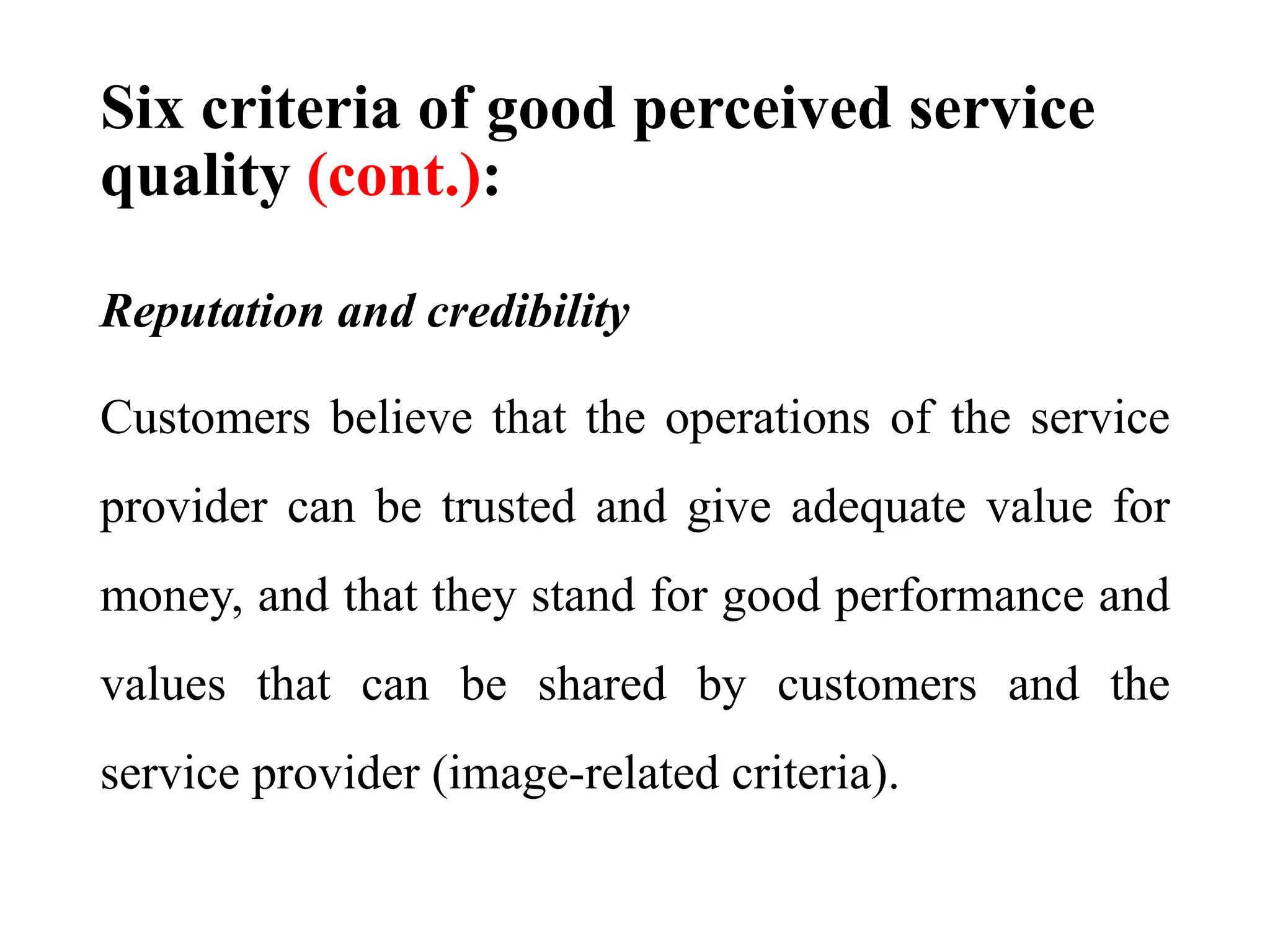 Six criteria of good perceived service
quality (cont.):
Reputation and credibility
Customers believe that the operations of the service
provider can be trusted and give adequate value for
money, and that they stand for good performance and
values that can be shared by customers and the
service provider (image-related criteria).
 