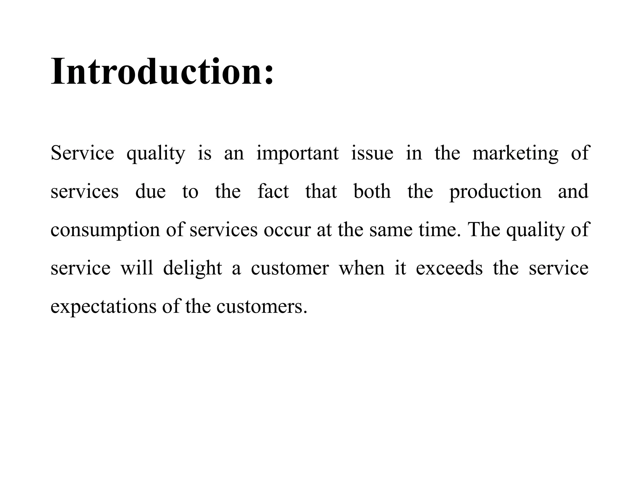 Introduction:
Service quality is an important issue in the marketing of
services due to the fact that both the production and
consumption of services occur at the same time. The quality of
service will delight a customer when it exceeds the service
expectations of the customers.
 
