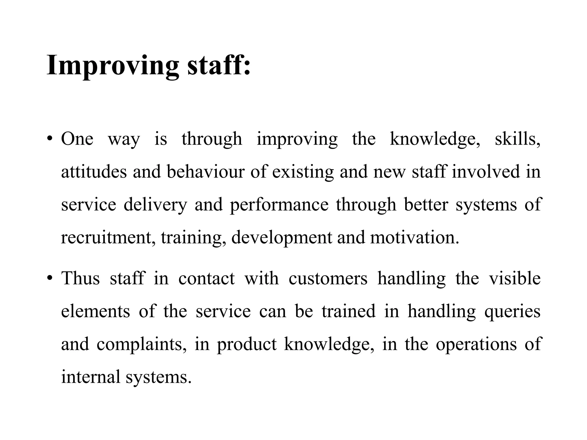 Improving staff:
• One way is through improving the knowledge, skills,
attitudes and behaviour of existing and new staff involved in
service delivery and performance through better systems of
recruitment, training, development and motivation.
• Thus staff in contact with customers handling the visible
elements of the service can be trained in handling queries
and complaints, in product knowledge, in the operations of
internal systems.
 