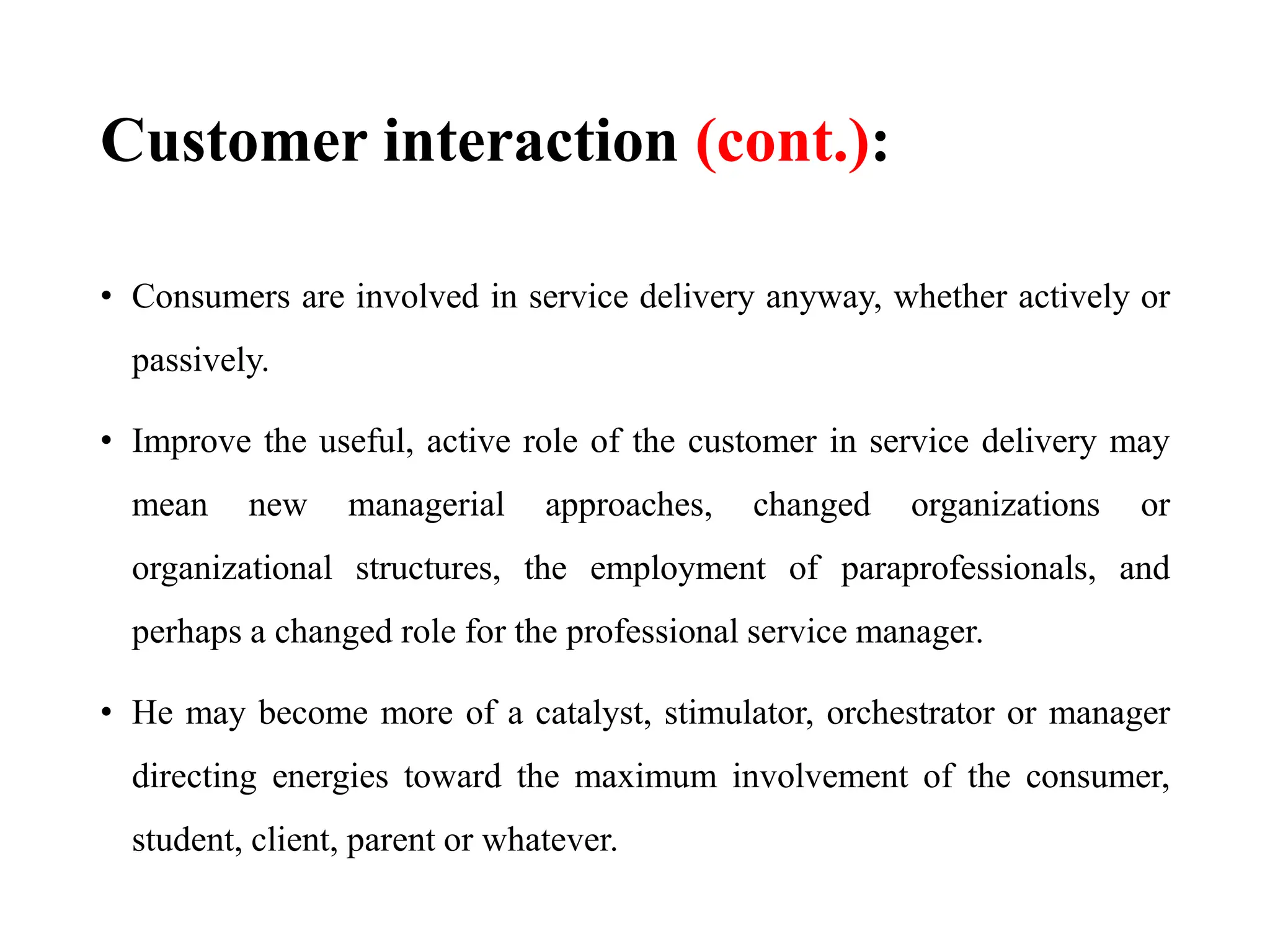 Customer interaction (cont.):
• Consumers are involved in service delivery anyway, whether actively or
passively.
• Improve the useful, active role of the customer in service delivery may
mean new managerial approaches, changed organizations or
organizational structures, the employment of paraprofessionals, and
perhaps a changed role for the professional service manager.
• He may become more of a catalyst, stimulator, orchestrator or manager
directing energies toward the maximum involvement of the consumer,
student, client, parent or whatever.
 