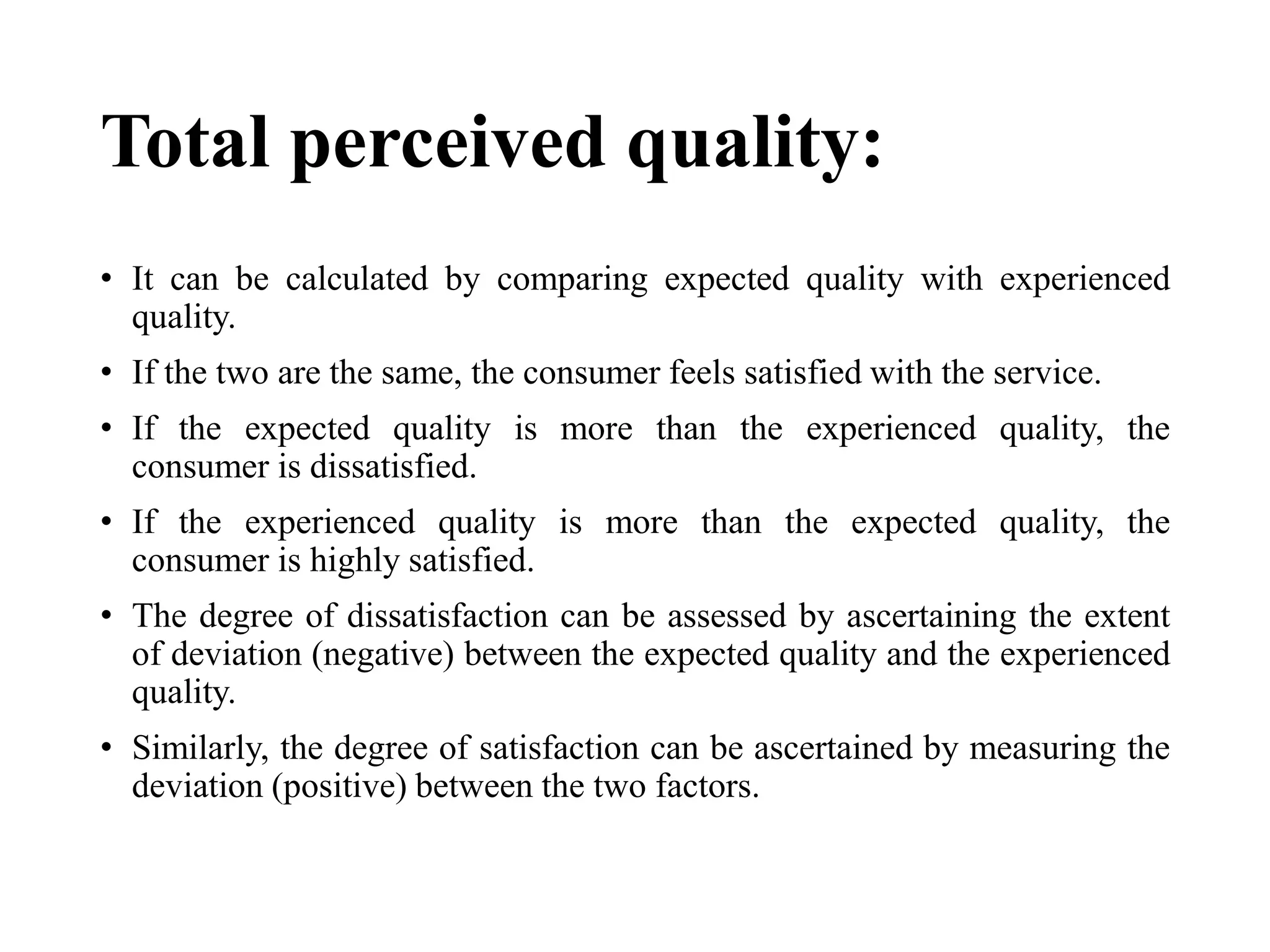 Total perceived quality:
• It can be calculated by comparing expected quality with experienced
quality.
• If the two are the same, the consumer feels satisfied with the service.
• If the expected quality is more than the experienced quality, the
consumer is dissatisfied.
• If the experienced quality is more than the expected quality, the
consumer is highly satisfied.
• The degree of dissatisfaction can be assessed by ascertaining the extent
of deviation (negative) between the expected quality and the experienced
quality.
• Similarly, the degree of satisfaction can be ascertained by measuring the
deviation (positive) between the two factors.
 