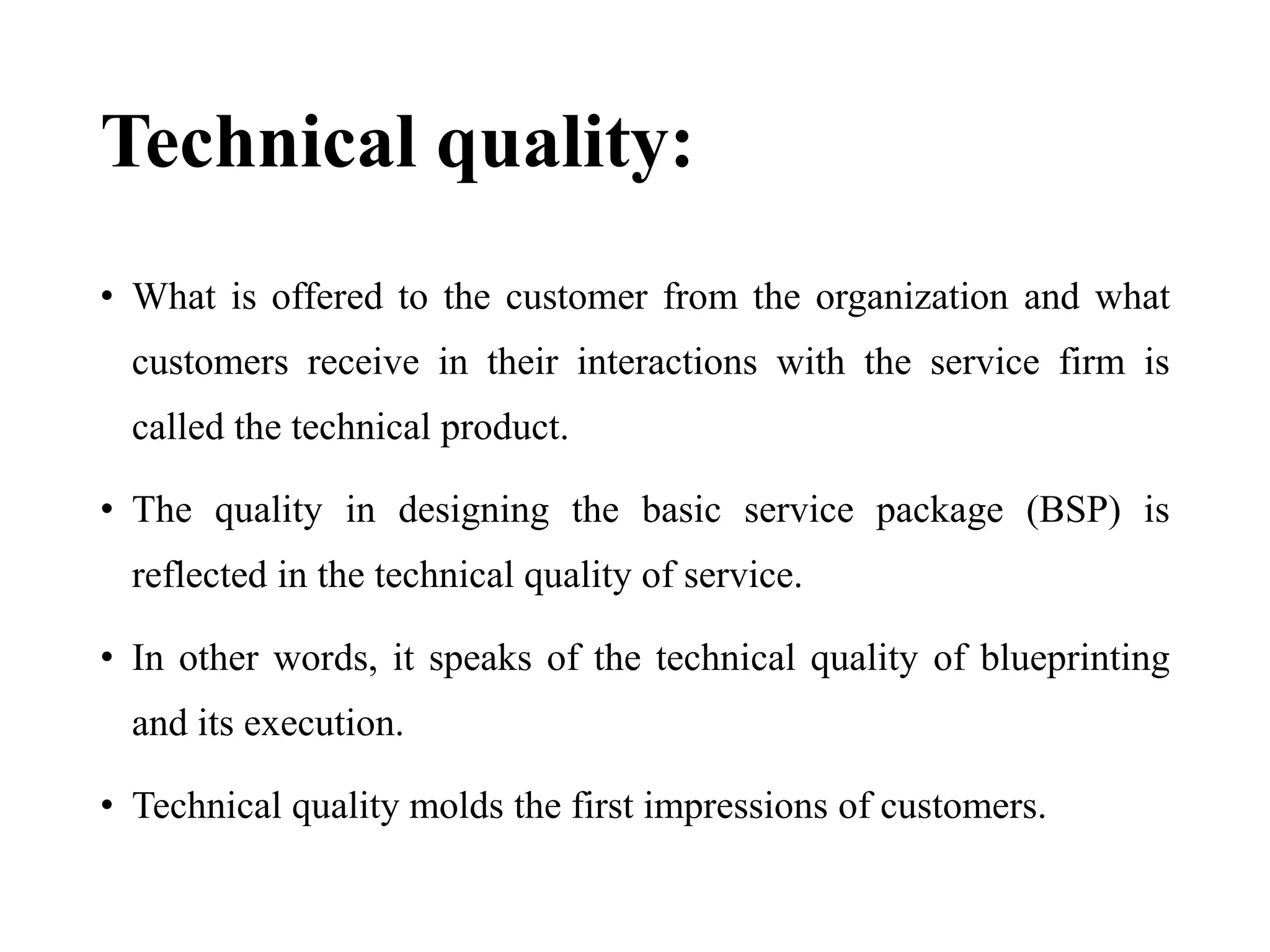 Technical quality:
• What is offered to the customer from the organization and what
customers receive in their interactions with the service firm is
called the technical product.
• The quality in designing the basic service package (BSP) is
reflected in the technical quality of service.
• In other words, it speaks of the technical quality of blueprinting
and its execution.
• Technical quality molds the first impressions of customers.
 
