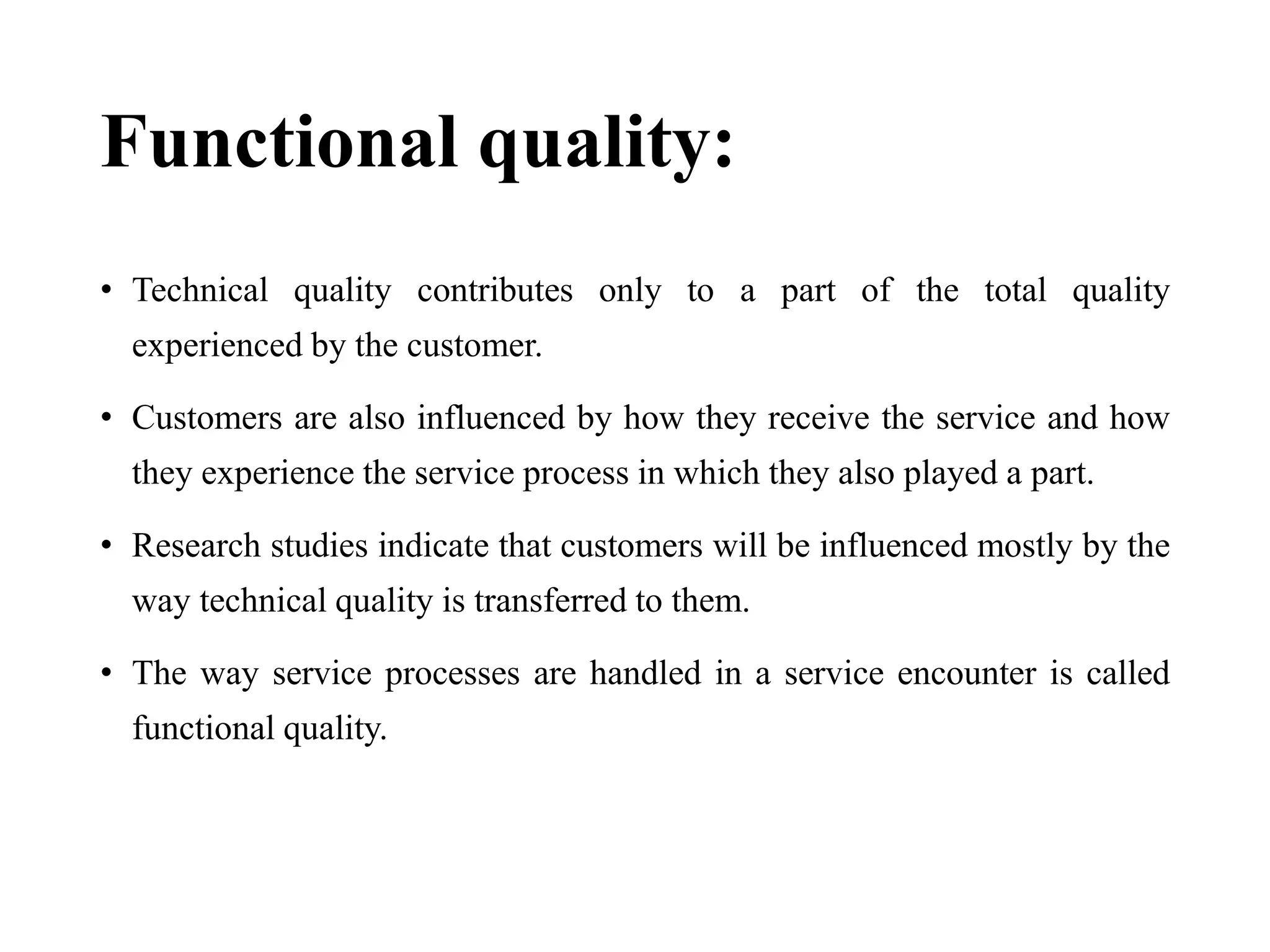 Functional quality:
• Technical quality contributes only to a part of the total quality
experienced by the customer.
• Customers are also influenced by how they receive the service and how
they experience the service process in which they also played a part.
• Research studies indicate that customers will be influenced mostly by the
way technical quality is transferred to them.
• The way service processes are handled in a service encounter is called
functional quality.
 