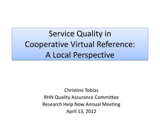 Service Quality in
Cooperative Virtual Reference:
    A Local Perspective


             Christine Tobias
    RHN Quality Assurance Committee
    Research Help Now Annual Meeting
              April 13, 2012
 