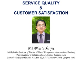 SERVICE QUALITY
&
CUSTOMER SATISFACTION
Rik Bhattacharjee
MBA (Indian Institute of Tourism & Travel Management – International Business)
Presently placed at Tata Consultancy Services, Kolkata, India
Formerly working with GPW, Houston, USA and Concentrix IBM, Gurgaon, India
 