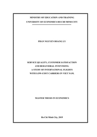 MINISTRY OF EDUCATION AND TRAINING
UNIVERSITY OF ECONOMICS HO CHI MINH CITY
PHAN NGUYEN HOANG LY
SERVICE QUALITY, CUSTOMER SATISFACTION
AND BEHAVIORAL INTENTIONS:
A STUDY OF INTERNATIONAL FLIGHTS
WITH LOW-COST CARRIERS IN VIET NAM.
MASTER THESIS IN ECONOMICS
Ho Chi Minh City, 2019
 