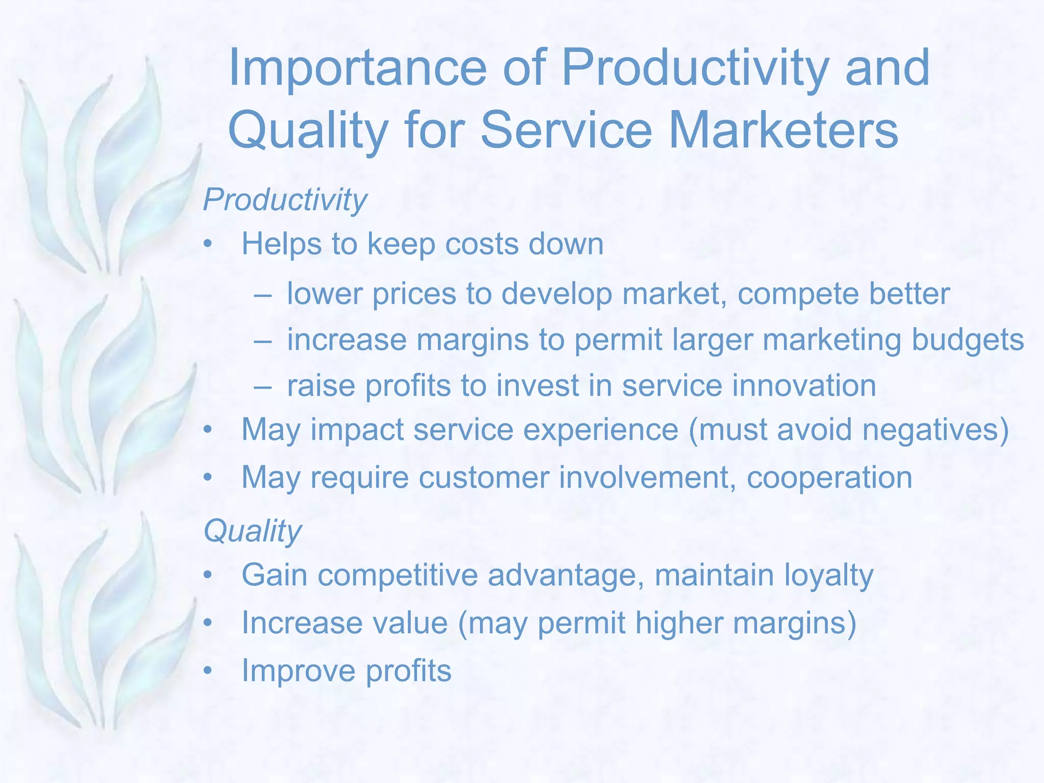 Importance of Productivity and
Quality for Service Marketers
Productivity
• Helps to keep costs down
– lower prices to develop market, compete better
– increase margins to permit larger marketing budgets
– raise profits to invest in service innovation
• May impact service experience (must avoid negatives)
• May require customer involvement, cooperation
Quality
• Gain competitive advantage, maintain loyalty
• Increase value (may permit higher margins)
• Improve profits
 