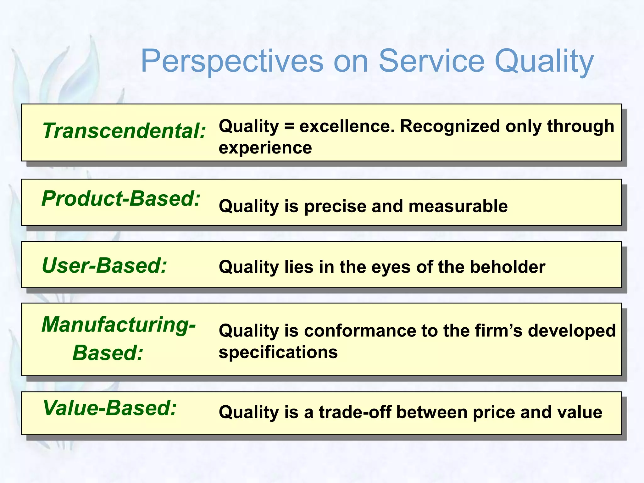 Perspectives on Service Quality
Transcendental: Quality = excellence. Recognized only through
experience
Quality is precise and measurable
Quality lies in the eyes of the beholder
Quality is conformance to the firm’s developed
specifications
Quality is a trade-off between price and value
Product-Based:
User-Based:
Manufacturing-
Based:
Value-Based:
 