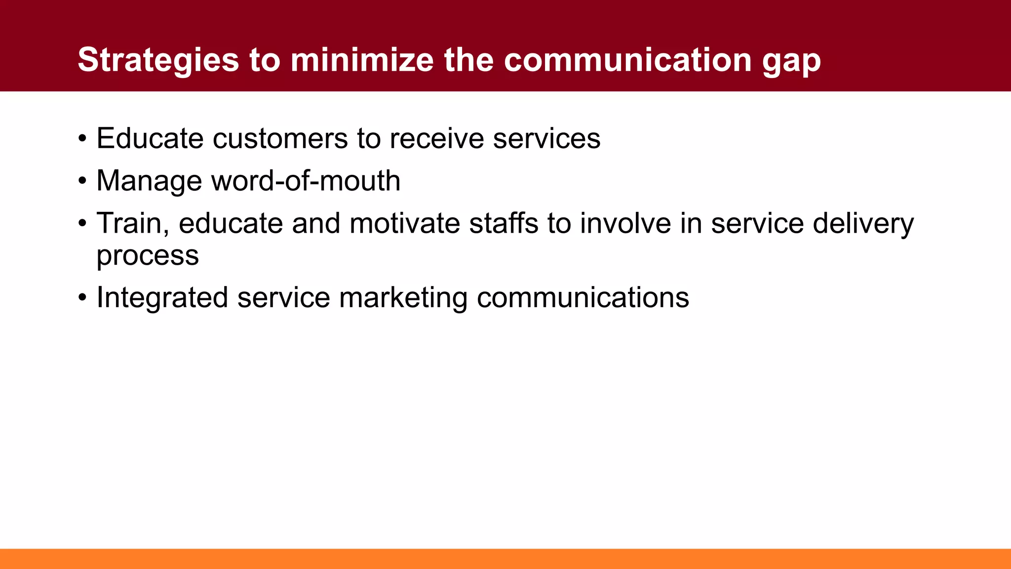 Strategies to minimize the communication gap
• Educate customers to receive services
• Manage word-of-mouth
• Train, educate and motivate staffs to involve in service delivery
process
• Integrated service marketing communications
 