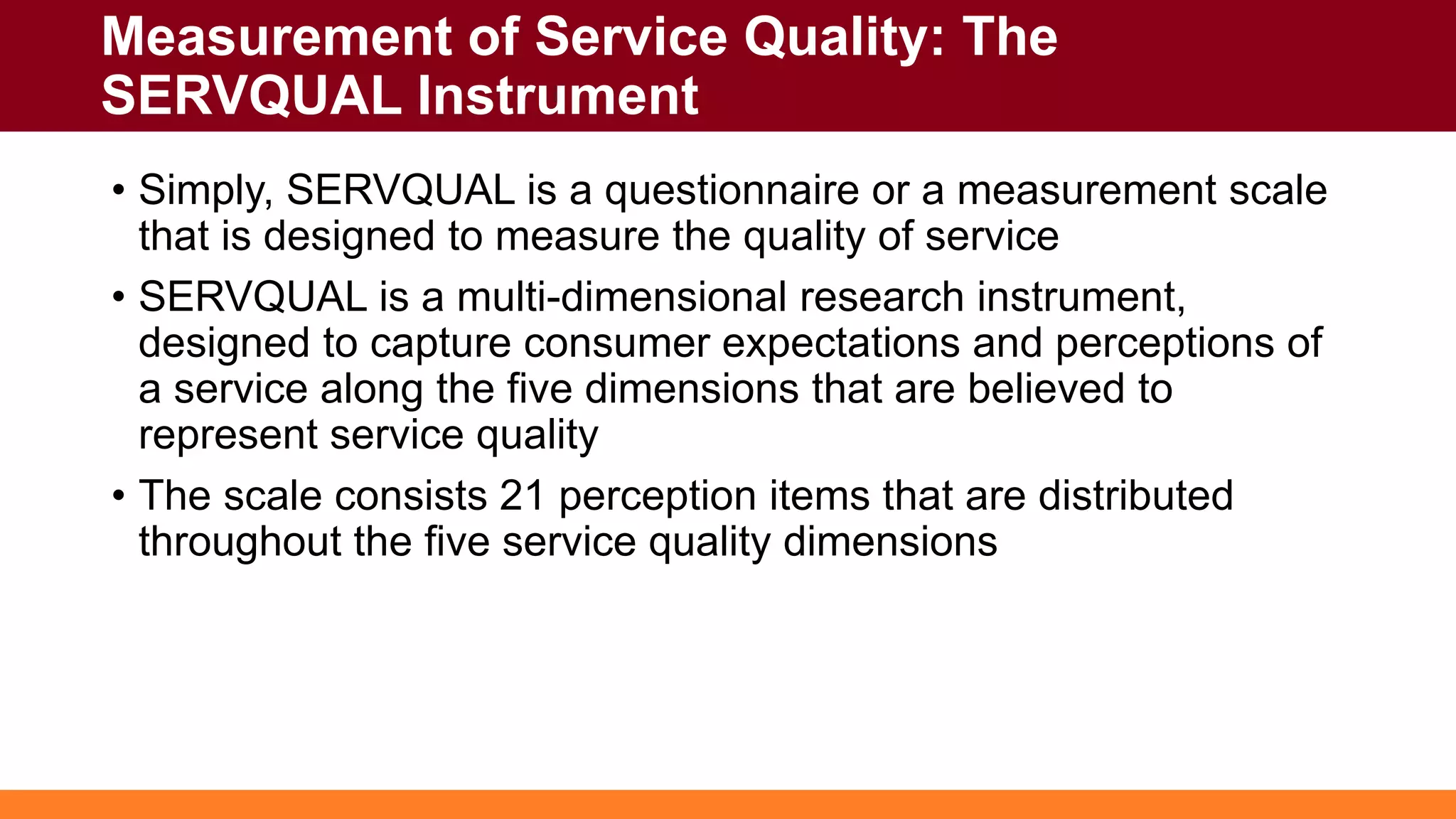Measurement of Service Quality: The
SERVQUAL Instrument
• Simply, SERVQUAL is a questionnaire or a measurement scale
that is designed to measure the quality of service
• SERVQUAL is a multi-dimensional research instrument,
designed to capture consumer expectations and perceptions of
a service along the five dimensions that are believed to
represent service quality
• The scale consists 21 perception items that are distributed
throughout the five service quality dimensions
 
