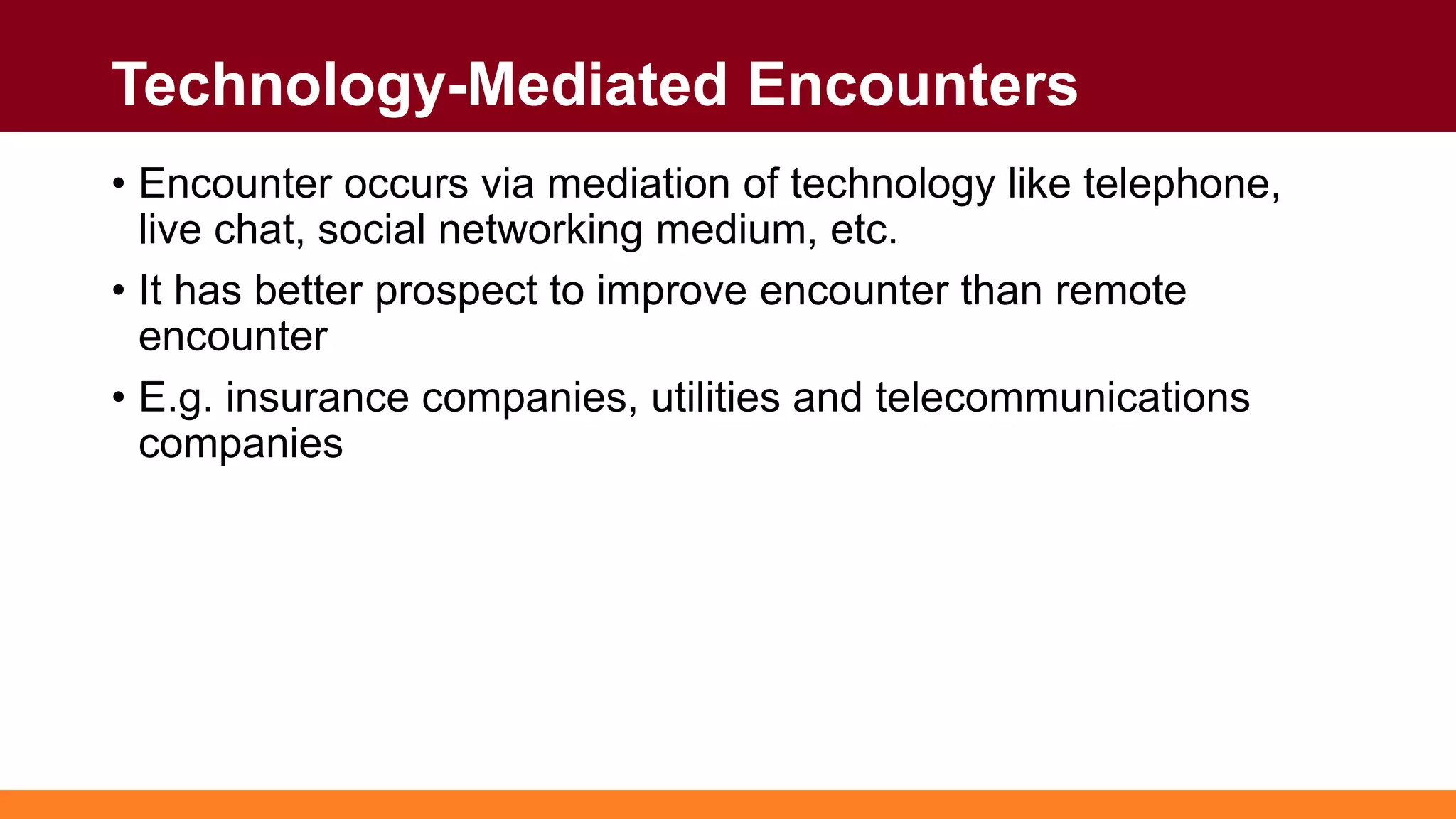 Technology-Mediated Encounters
• Encounter occurs via mediation of technology like telephone,
live chat, social networking medium, etc.
• It has better prospect to improve encounter than remote
encounter
• E.g. insurance companies, utilities and telecommunications
companies
 