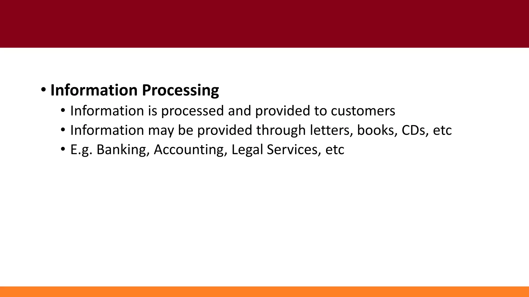 • Information Processing
• Information is processed and provided to customers
• Information may be provided through letters, books, CDs, etc
• E.g. Banking, Accounting, Legal Services, etc
 