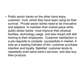 • Public sector banks on the other hand enjoy
customer trust, which they have been using for their
survival. Private sector banks need to be innovative
and adaptive to maintain their market place while
public sector banks must improve their physical
facilities, technology usage and also impart soft skill
training to their employees. Customer satisfaction is
a pre-requisite to compete successfully in market. It
acts as a leading indicator of the customer purchase
intention and loyalty. Satisfied customer tends to
repeatedly avail same bank’s services and also buy
their products
 