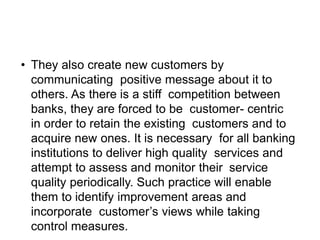 • They also create new customers by
communicating positive message about it to
others. As there is a stiff competition between
banks, they are forced to be customer- centric
in order to retain the existing customers and to
acquire new ones. It is necessary for all banking
institutions to deliver high quality services and
attempt to assess and monitor their service
quality periodically. Such practice will enable
them to identify improvement areas and
incorporate customer’s views while taking
control measures.
 