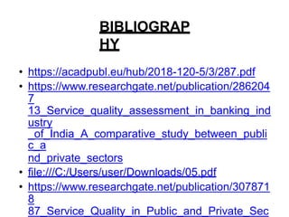 BIBLIOGRAP
HY
• https://acadpubl.eu/hub/2018-120-5/3/287.pdf
• https://www.researchgate.net/publication/286204
7
13_Service_quality_assessment_in_banking_ind
ustry
_of_India_A_comparative_study_between_publi
c_a
nd_private_sectors
• file:///C:/Users/user/Downloads/05.pdf
• https://www.researchgate.net/publication/307871
8
87_Service_Quality_in_Public_and_Private_Sec
 