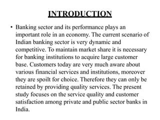INTRODUCTION
• Banking sector and its performance plays an
important role in an economy. The current scenario of
Indian banking sector is very dynamic and
competitive. To maintain market share it is necessary
for banking institutions to acquire large customer
base. Customers today are very much aware about
various financial services and institutions, moreover
they are spoilt for choice. Therefore they can only be
retained by providing quality services. The present
study focuses on the service quality and customer
satisfaction among private and public sector banks in
India.
 