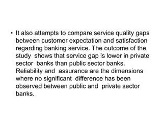 • It also attempts to compare service quality gaps
between customer expectation and satisfaction
regarding banking service. The outcome of the
study shows that service gap is lower in private
sector banks than public sector banks.
Reliability and assurance are the dimensions
where no significant difference has been
observed between public and private sector
banks.
 