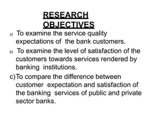 RESEARCH
OBJECTIVES
a) To examine the service quality
expectations of the bank customers.
b) To examine the level of satisfaction of the
customers towards services rendered by
banking institutions.
c)To compare the difference between
customer expectation and satisfaction of
the banking services of public and private
sector banks.
 