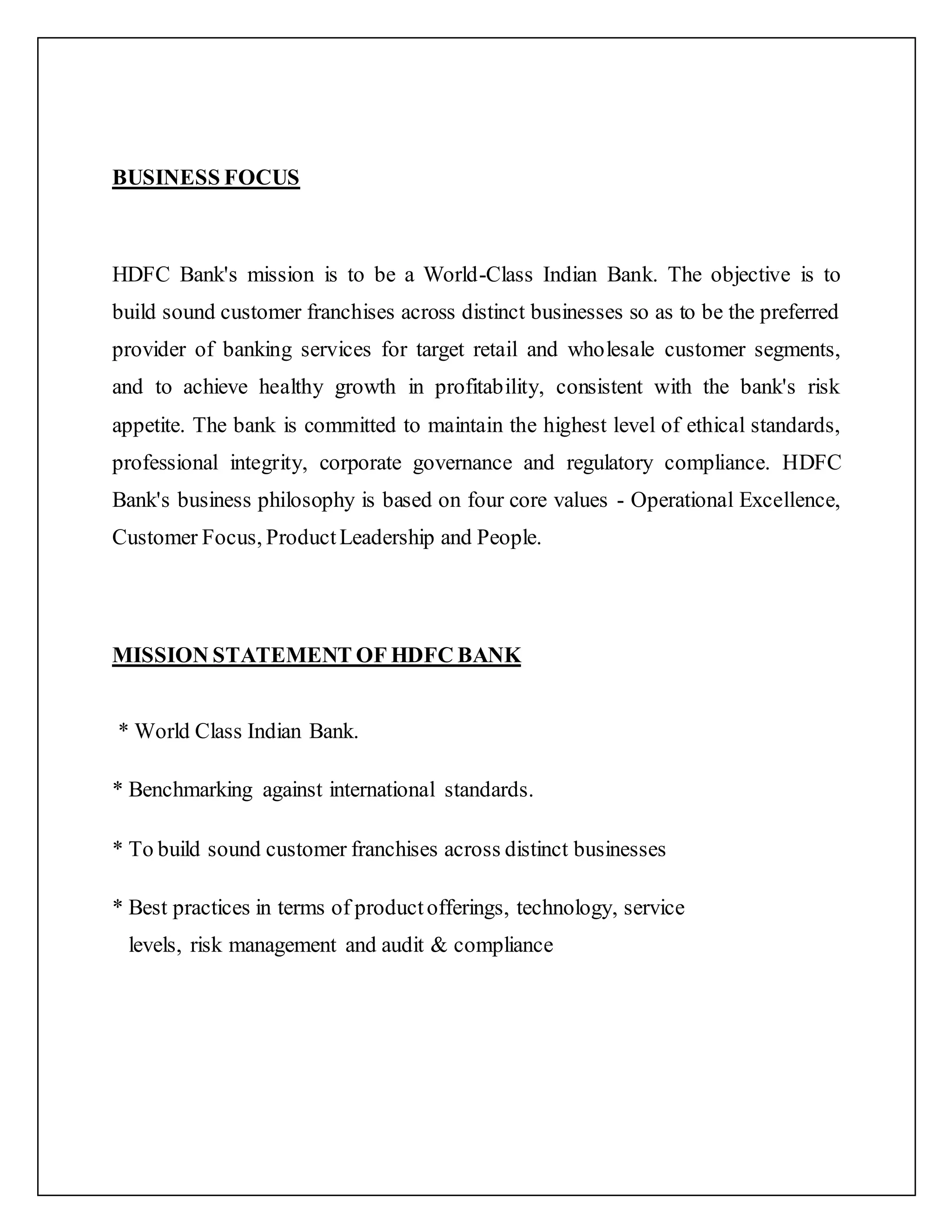 BUSINESS FOCUS
HDFC Bank's mission is to be a World-Class Indian Bank. The objective is to
build sound customer franchises across distinct businesses so as to be the preferred
provider of banking services for target retail and wholesale customer segments,
and to achieve healthy growth in profitability, consistent with the bank's risk
appetite. The bank is committed to maintain the highest level of ethical standards,
professional integrity, corporate governance and regulatory compliance. HDFC
Bank's business philosophy is based on four core values - Operational Excellence,
Customer Focus, ProductLeadership and People.
MISSION STATEMENT OF HDFC BANK
* World Class Indian Bank.
* Benchmarking against international standards.
* To build sound customer franchises across distinct businesses
* Best practices in terms of productofferings, technology, service
levels, risk management and audit & compliance
 