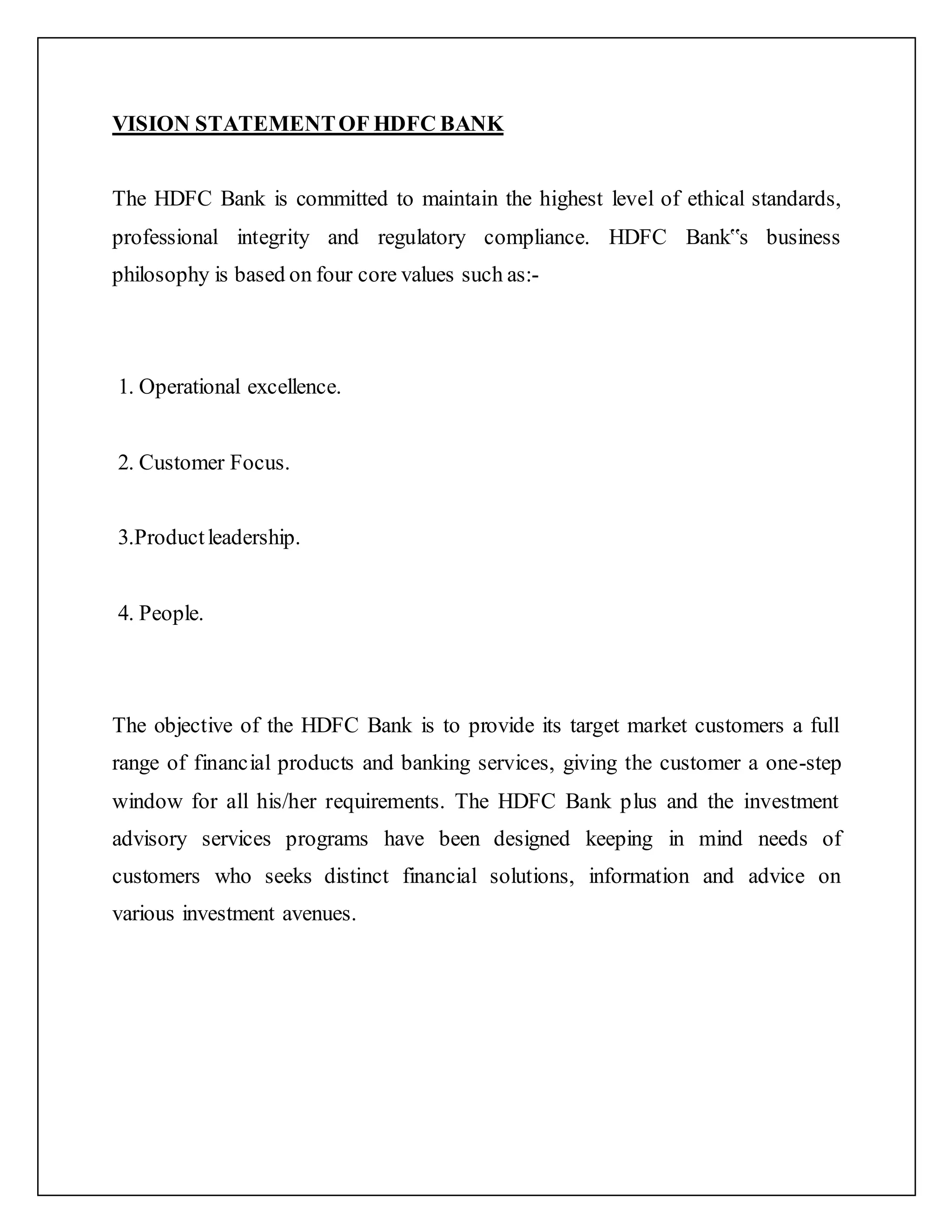 VISION STATEMENTOF HDFC BANK
The HDFC Bank is committed to maintain the highest level of ethical standards,
professional integrity and regulatory compliance. HDFC Bank‟s business
philosophy is based on four core values such as:-
1. Operational excellence.
2. Customer Focus.
3.Productleadership.
4. People.
The objective of the HDFC Bank is to provide its target market customers a full
range of financial products and banking services, giving the customer a one-step
window for all his/her requirements. The HDFC Bank plus and the investment
advisory services programs have been designed keeping in mind needs of
customers who seeks distinct financial solutions, information and advice on
various investment avenues.
 