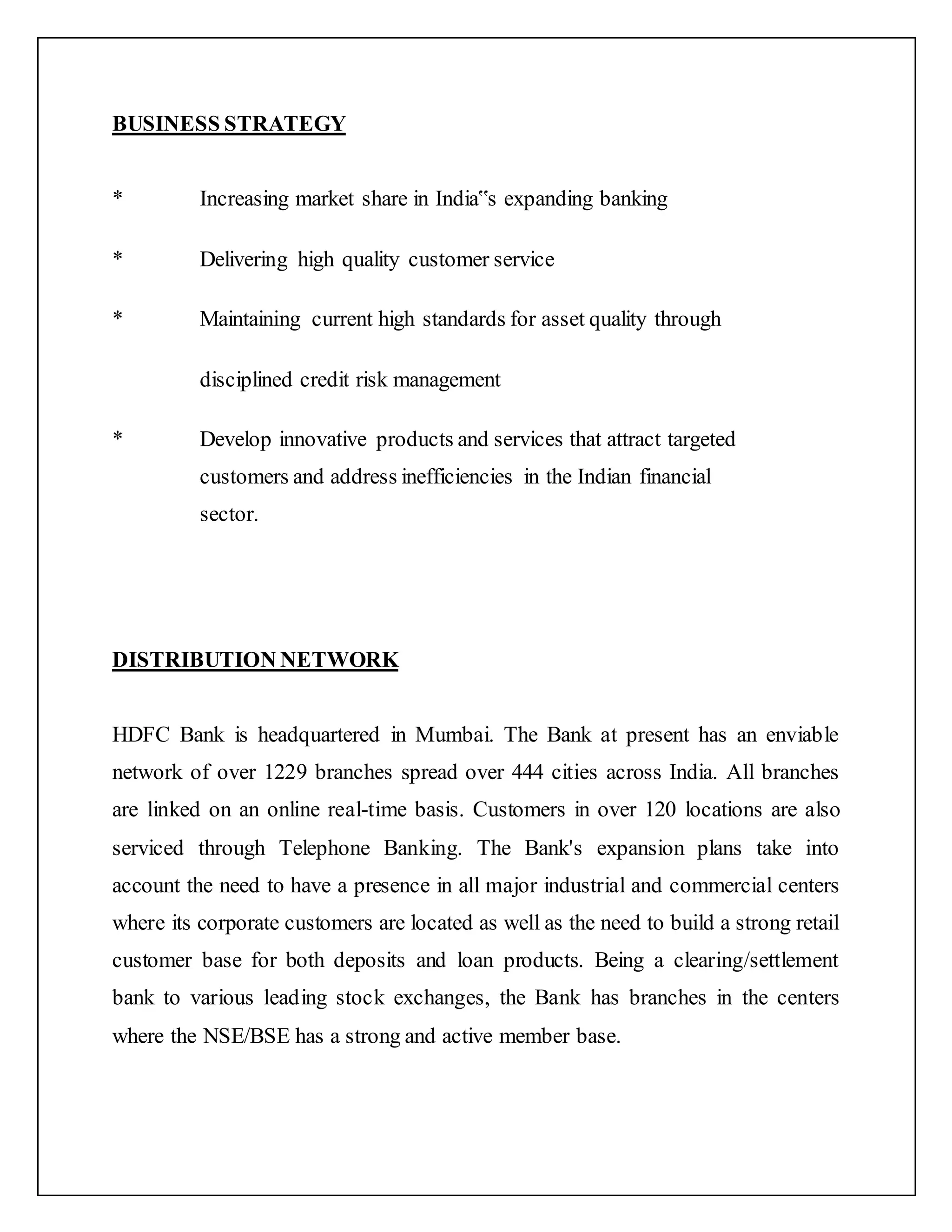 BUSINESS STRATEGY
* Increasing market share in India‟s expanding banking
* Delivering high quality customer service
* Maintaining current high standards for asset quality through
disciplined credit risk management
* Develop innovative products and services that attract targeted
customers and address inefficiencies in the Indian financial
sector.
DISTRIBUTION NETWORK
HDFC Bank is headquartered in Mumbai. The Bank at present has an enviable
network of over 1229 branches spread over 444 cities across India. All branches
are linked on an online real-time basis. Customers in over 120 locations are also
serviced through Telephone Banking. The Bank's expansion plans take into
account the need to have a presence in all major industrial and commercial centers
where its corporate customers are located as well as the need to build a strong retail
customer base for both deposits and loan products. Being a clearing/settlement
bank to various leading stock exchanges, the Bank has branches in the centers
where the NSE/BSE has a strong and active member base.
 
