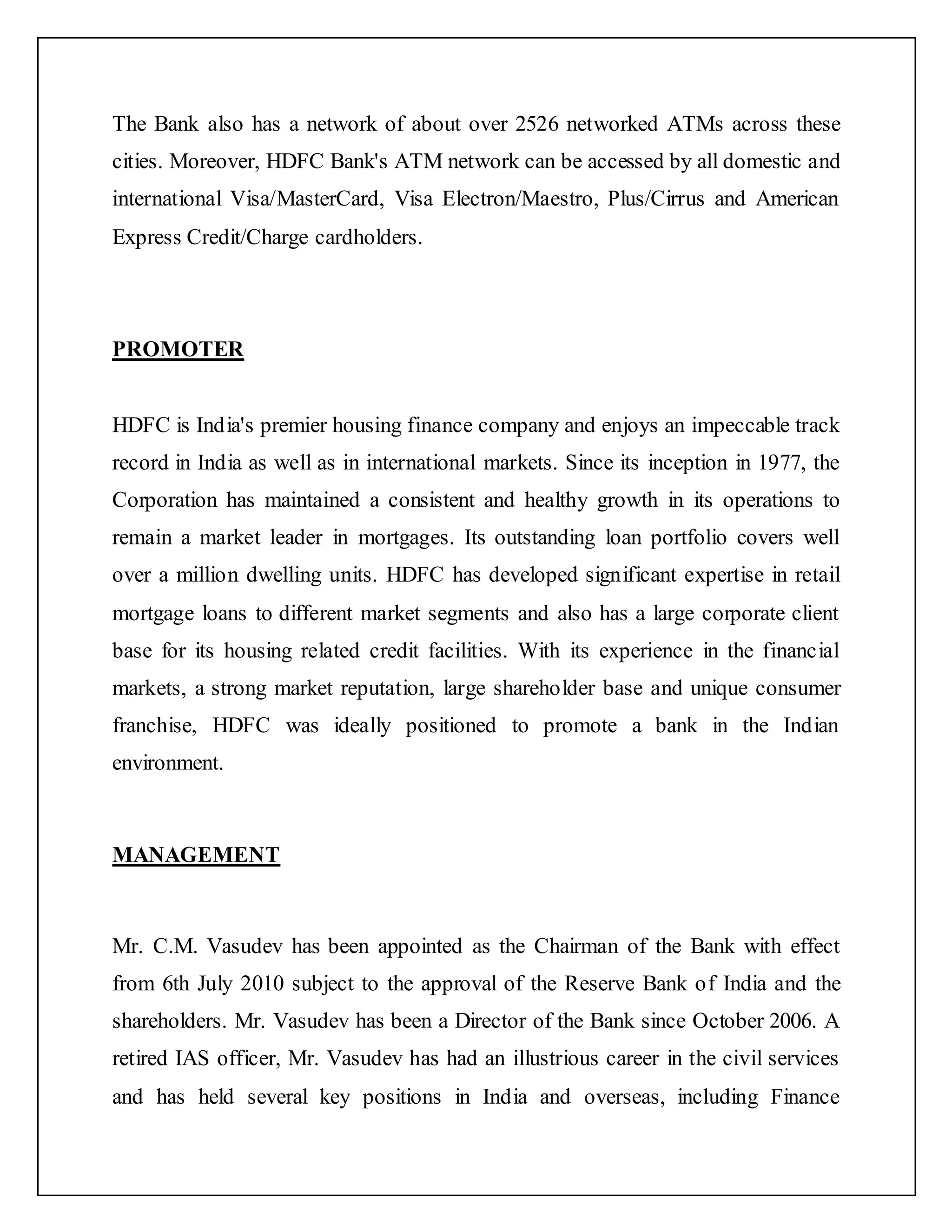 The Bank also has a network of about over 2526 networked ATMs across these
cities. Moreover, HDFC Bank's ATM network can be accessed by all domestic and
international Visa/MasterCard, Visa Electron/Maestro, Plus/Cirrus and American
Express Credit/Charge cardholders.
PROMOTER
HDFC is India's premier housing finance company and enjoys an impeccable track
record in India as well as in international markets. Since its inception in 1977, the
Corporation has maintained a consistent and healthy growth in its operations to
remain a market leader in mortgages. Its outstanding loan portfolio covers well
over a million dwelling units. HDFC has developed significant expertise in retail
mortgage loans to different market segments and also has a large corporate client
base for its housing related credit facilities. With its experience in the financial
markets, a strong market reputation, large shareholder base and unique consumer
franchise, HDFC was ideally positioned to promote a bank in the Indian
environment.
MANAGEMENT
Mr. C.M. Vasudev has been appointed as the Chairman of the Bank with effect
from 6th July 2010 subject to the approval of the Reserve Bank of India and the
shareholders. Mr. Vasudev has been a Director of the Bank since October 2006. A
retired IAS officer, Mr. Vasudev has had an illustrious career in the civil services
and has held several key positions in India and overseas, including Finance
 